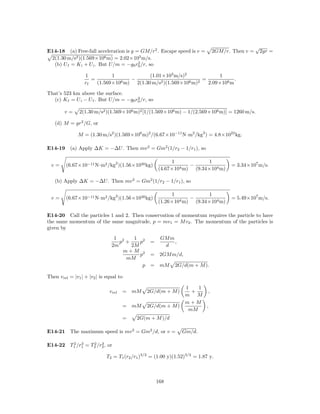 √
E14-18 (a) Free-fall acceleration is g = GM/r2 . Escape speed is v =          2GM/r. Then v =       2gr =
 2(1.30 m/s2 )(1.569×106 m) = 2.02×103 m/s.
                                        2
  (b) U f = K i + U i . But U/m = −g0 r0 /r, so

                  1          1               (1.01×103 m/s)2              1
                     =          6 m)
                                     −            2 )(1.569×106 m)2
                                                                    =            .
                  rf   (1.569×10       2(1.30 m/s                     2.09×106 m

That’s 523 km above the surface.
                                       2
  (c) K f = U i − U f . But U/m = −g0 r0 /r, so

        v=      2(1.30 m/s2 )(1.569×106 m)2 [1/(1.569×106 m) − 1/(2.569×106 m)] = 1260 m/s.

   (d) M = gr2 /G, or

               M = (1.30 m/s2 )(1.569×106 m)2 /(6.67×10−11 N·m2 /kg2 ) = 4.8×1022 kg.

E14-19 (a) Apply ∆K = −∆U . Then mv 2 = Gm2 (1/r2 − 1/r1 ), so

                                                          1            1
  v=     (6.67×10−11 N·m2 /kg2 )(1.56×1030 kg)                   −                  = 3.34×107 m/s.
                                                     (4.67×104 m) (9.34×104 m)

   (b) Apply ∆K = −∆U . Then mv 2 = Gm2 (1/r2 − 1/r1 ), so

                                                          1              1
  v=     (6.67×10−11 N·m2 /kg2 )(1.56×1030 kg)               4 m)
                                                                  −                 = 5.49×107 m/s.
                                                     (1.26×10       (9.34×104 m)

E14-20 Call the particles 1 and 2. Then conservation of momentum requires the particle to have
the same momentum of the same magnitude, p = mv1 = M v2 . The momentum of the particles is
given by
                                 1 2    1 2           GM m
                                   p +    p      =         ,
                                2m     2M              d
                                    m+M 2
                                          p      =    2GM m/d,
                                     mM
                                           p     = mM        2G/d(m + M ).

Then v rel = |v1 | + |v2 | is equal to

                                                                 1   1
                               v rel   = mM    2G/d(m + M )        +    ,
                                                                 m M
                                                                 m+M
                                       = mM    2G/d(m + M )            ,
                                                                  mM
                                       =   2G(m + M )/d

E14-21 The maximum speed is mv 2 = Gm2 /d, or v =               Gm/d.

        2 3      2 3
E14-22 T1 /r1 = T2 /r2 , or

                             T2 = T1 (r2 /r1 )3/2 = (1.00 y)(1.52)3/2 = 1.87 y.



                                                     168
 