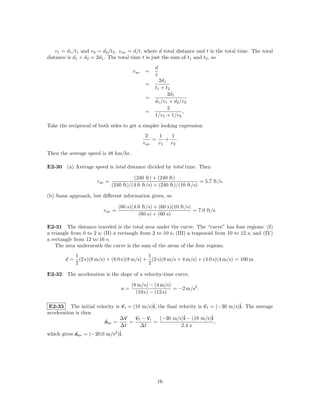 v1 = d1 /t1 and v2 = d2 /t2 . v av = d/t, where d total distance and t is the total time. The total
distance is d1 + d2 = 2d1 . The total time t is just the sum of t1 and t2 , so
                                                   d
                                        v av   =
                                                   t
                                                      2d1
                                               =
                                                   t 1 + t2
                                                          2d1
                                               =
                                                   d1 /v1 + d2 /v2
                                                          2
                                               =                ,
                                                   1/v1 + 1/v2

Take the reciprocal of both sides to get a simpler looking expression
                                                2     1   1
                                                    =    + .
                                               v av   v1  v2
Then the average speed is 48 km/hr.

E2-30 (a) Average speed is total distance divided by total time. Then

                                         (240 ft) + (240 ft)
                      v av =                                            = 5.7 ft/s.
                               (240 ft)/(4.0 ft/s) + (240 ft)/(10 ft/s)

(b) Same approach, but diﬀerent information given, so

                                  (60 s)(4.0 ft/s) + (60 s)(10 ft/s)
                         v av =                                      = 7.0 ft/s.
                                           (60 s) + (60 s)

E2-31 The distance traveled is the total area under the curve. The “curve” has four regions: (I)
a triangle from 0 to 2 s; (II) a rectangle from 2 to 10 s; (III) a trapezoid from 10 to 12 s; and (IV)
a rectangle from 12 to 16 s.
    The area underneath the curve is the sum of the areas of the four regions.
             1                                1
        d=     (2 s)(8 m/s) + (8.0 s)(8 m/s) + (2 s)(8 m/s + 4 m/s) + (4.0 s)(4 m/s) = 100 m.
             2                                2

E2-32 The acceleration is the slope of a velocity-time curve,

                                        (8 m/s) − (4 m/s)
                                   a=                     = −2 m/s2 .
                                          (10 s) − (12 s)

 E2-33 The initial velocity is vi = (18 m/s)ˆ the ﬁnal velocity is vf = (−30 m/s)ˆ The average
                                             i,                                  i.
acceleration is then
                               ∆v    vf − vi    (−30 m/s)ˆ − (18 m/s)ˆ
                                                         i            i
                        aav =     =          =                          ,
                               ∆t      ∆t               2.4 s
which gives aav = (−20.0 m/s2 )ˆ
                               i.




                                                    16
 