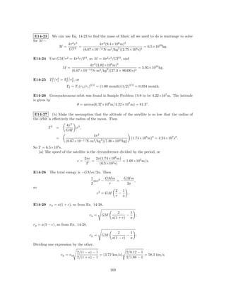 E14-23    We can use Eq. 14-23 to ﬁnd the mass of Mars; all we need to do is rearrange to solve
for M —
                       4π 2 r3            4π 2 (9.4×106 m)3
                M=             =                                      = 6.5×1023 kg.
                        GT 2     (6.67×10−11 N·m2 /kg2 )(2.75×104 s)2

E14-24 Use GM/r2 = 4π 2 r/T 2 , so M = 4π 2 r3 /GT 2 , and
                                   4π 2 (3.82×108 m)3
                    M=                                            = 5.93×1024 kg.
                         (6.67×10−11 N·m2 /kg2 )(27.3 × 86400 s)2

        2 3      2 3
E14-25 T1 /r1 = T2 /r2 , or
                      T2 = T1 (r2 /r1 )3/2 = (1.00 month)(1/2)3/2 = 0.354 month.

E14-26 Geosynchronous orbit was found in Sample Problem 14-8 to be 4.22×107 m. The latitude
is given by
                      θ = arccos(6.37×106 m/4.22×107 m) = 81.3◦ .

 E14-27 (b) Make the assumption that the altitude of the satellite is so low that the radius of
the orbit is eﬀectively the radius of the moon. Then
                      4π 2
          T2   =             r3 ,
                      GM
                                     4π 2
               =                                                   (1.74×106 m)3 = 4.24×107 s2 .
                      (6.67×10−11 N·m2 /kg2 )(7.36×1022 kg)
So T = 6.5×103 s.
   (a) The speed of the satellite is the circumference divided by the period, or
                                    2πr   2π(1.74×106 m)
                             v=         =                = 1.68×103 m/s.
                                     T      (6.5×103 s)

E14-28 The total energy is −GM m/2a. Then
                                       1        GM m    GM m
                                         mv 2 −      =−      ,
                                       2         r       2a
so
                                                      2 1
                                          v 2 = GM      −      .
                                                      r   a

E14-29 ra = a(1 + e), so from Ex. 14-28,

                                                        2      1
                                      va =   GM              −   ;
                                                     a(1 + e) a
rp = a(1 − e), so from Ex. 14-28,

                                                        2      1
                                      vp =   GM              −   ;
                                                     a(1 − e) a
Dividing one expression by the other,

                             2/(1 − e) − 1                    2/0.12 − 1
                   vp = va                 = (3.72 km/s)                 = 58.3 km/s.
                             2/(1 + e) − 1                    2/1.88 − 1


                                                  169
 