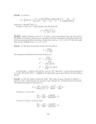 E14-30 (a) Convert.
                                                                                    2                  3
                              m3          1.99×1030 kg           3.156×107 s                 AU
         G=     6.67×10−11                                                                                 ,
                             kg · s2          MS                      y                 1.496×1011 m

which is G = 39.49 AU3 /M S 2 · y2 .
   (b) Here is a hint: 4π 2 = 39.48. Kepler’s law then looks like

                                                    M S 2 · y2       r3
                                          T2 =                          .
                                                     AU3             M

 E14-31 Kepler’s third law states T 2 ∝ r3 , where r is the mean distance from the Sun and T is
the period of revolution. Newton was in a position to ﬁnd the acceleration of the Moon toward the
Earth by assuming the Moon moved in a circular orbit, since ac = v 2 /r = 4π 2 r/T 2 . But this means
that, because of Kepler’s law, ac ∝ r/T 2 ∝ 1/r2 .

E14-32 (a) The force of attraction between the two bodies is

                                                         GM m
                                              F =                .
                                                        (r + R)2

The centripetal acceleration for the body of mass m is
                                                       GM
                                       rω 2   =               ,
                                                    (r + R)2
                                                         GM
                                        ω2    =                   ,
                                                    r3 (1 + R/r)2
                                                    4π 2 3
                                        T2    =           r (1 + R/r)2 .
                                                    GM
   (b) Note that r = M d/(m + M ) and R = md/(m + M ). Then R/r = m/M , so the correction is
(1 + 5.94×1024 /1.99×1030 )2 = 1.000006 for the Earth/Sun system and 1.025 for the Earth/Moon
system.

E14-33 (a) Use the results of Exercise 14-32. The center of mass is located a distance r =
2md/(m + 2m) = 2d/3 from the star of mass m and a distance R = d/3 from the star of mass 2m.
The period of revolution is then given by
                                                    3                   2
                                   4π 2       2                d/3               4π 2 3
                           T2 =                 d         1+                =        d .
                                  G(2m)       3                2d/3             3Gm

   (b) Use Lm = mr2 ω, then

                                   Lm   mr2     m(2d/3)2
                                      =      =            = 2.
                                   LM   M R2   (2m)(d/3)2

   (c) Use K = Iω 2 /2 = mr2 ω 2 /2. Then

                                   Km   mr2     m(2d/3)2
                                      =    2
                                             =            = 2.
                                   KM   MR     (2m)(d/3)2




                                                        170
 