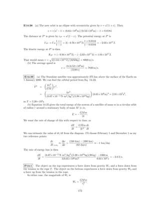 E14-38 (a) The new orbit is an ellipse with eccentricity given by r = a (1 + e). Then

                      e = r/a − 1 = (6.64×106 m)/(6.52×106 m) − 1 = 0.0184.

The distance at P is given by rP = a (1 − e). The potential energy at P is
                              1+e                   1 + 0.0184
                   UP = UP        = 2(−9.76×1010 J)            = −2.03×1011 J.
                              1−e                   1 − 0.0184
The kinetic energy at P is then

                       KP = (−9.94×1010 J) − (−2.03×1011 J) = 1.04×1011 J.

That would mean v = 2(1.04×1011 J)/(3250kg) = 8000 m/s.
  (b) The average speed is
                                2π(6.52×106 m)
                           v=                   = 7820 m/s.
                                    (5240 s)

 E14-39 (a) The Starshine satellite was approximately 275 km above the surface of the Earth on
1 January 2000. We can ﬁnd the orbital period from Eq. 14-23,
                     4π 2
         T2    =            r3 ,
                     GM
                                    4π 2
               =                                               (6.65×106 m)3 = 2.91×107 s2 ,
                     (6.67×10−11 N·m2 /kg2 )(5.98×1024 kg)

so T = 5.39×103 s.
    (b) Equation 14-25 gives the total energy of the system of a satellite of mass m in a circular orbit
of radius r around a stationary body of mass M        m,
                                                    GM m
                                            E=−          .
                                                     2r
We want the rate of change of this with respect to time, so
                                           dE   GM m dr
                                              =
                                           dt    2r2 dt
We can estimate the value of dr/dt from the diagram. I’ll choose February 1 and December 1 as my
two reference points.
                        dr        ∆r   (240 km) − (300 km)
                                ≈    =                     ≈ −1 km/day
                        dt t=t0   ∆t         (62 days)
The rate of energy loss is then

              dE   (6.67×10−11 N·m2 /kg2 )(5.98×1024 kg)(39 kg) −1000 m
                 =                                                        = −2.0 J/s.
              dt                2(6.65×106 m)2                 8.64×104 s

 P14-1 The object on the top experiences a force down from gravity W1 and a force down from
the tension in the rope T . The object on the bottom experiences a force down from gravity W2 and
a force up from the tension in the rope.
    In either case, the magnitude of Wi is
                                                    GM m
                                             Wi =     2
                                                     ri

                                                  172
 