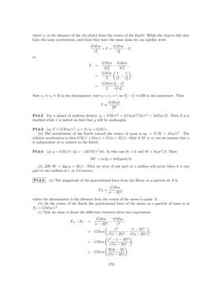 where ri is the distance of the ith object from the center of the Earth. While the objects fall they
have the same acceleration, and since they have the same mass we can quickly write
                                       GM m      GM m
                                         2  +T =   2  − T,
                                        r1        r2
or
                                             GM m GM m
                                   T    =        2 −       2 ,
                                              2r2       2r1
                                             GM m 1         1
                                        =
                                               2      2 − r2
                                                     r1
                                                               ,
                                                             2
                                                   2      2
                                             GM m r2 − r1
                                        =            2 r2 .
                                               2    r1 2
                                                         2    2
Now r1 ≈ r2 ≈ R in the denominator, but r2 = r1 + l, so r2 − r1 ≈ 2Rl in the numerator. Then
                                                   GM ml
                                             T ≈         .
                                                    R3

P14-2 For a planet of uniform density, g = GM/r2 = G(4πρr3 /3)/r2 = 4πGρr/3. Then if ρ is
doubled while r is halved we ﬁnd that g will be unchanged.

P14-3 (a) F = GM m/r2 , a = F/m = GM/r.
    (b) The acceleration of the Earth toward the center of mass is aE = F/M = Gm/r2 . The
relative acceleration is then GM/r + Gm/r = G(m + M )/r. Only if M     m can we assume that a
is independent of m relative to the Earth.

P14-4   (a) g = GM/r2 , δg = −(2GM/r3 )δr. In this case δr = h and M = 4πρr3 /3. Then

                                    δW = m δg = 8πGρmh/3.

   (b) ∆W/W = ∆g/g = 2h/r. Then an error of one part in a million will occur when h is one
part in two million of r, or 3.2 meters.

P14-5     (a) The magnitude of the gravitational force from the Moon on a particle at A is
                                                    GM m
                                            FA =            ,
                                                   (r − R)2
where the denominator is the distance from the center of the moon to point A.
   (b) At the center of the Earth the gravitational force of the moon on a particle of mass m is
FC = GM m/r2 .
   (c) Now we want to know the diﬀerence between these two expressions:
                                      GM m        GM m
                       FA − FC     =        2
                                               −         ,
                                     (r − R)         r2
                                                   r2          (r − R)2
                                   = GM m                  − 2             ,
                                              r2 (r − R)2     r (r − R)2
                                              r2 − (r − R)2
                                   = GM m                       ,
                                               r2 (r − R)2
                                              R(2r − R)
                                   = GM m                   .
                                              r2 (r − R)2

                                                   173
 