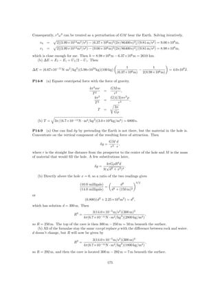 Consequently, r3 ω 2 can be treated as a perturbation of GM bear the Earth. Solving iteratively,

      r0   =     2[(3.99×1014 m3 /s2 ) − (6.37×106 m)3 (2π/86400 s)2 ]/(9.81 m/s2 ) = 9.00×106 m,
      r1   =     2[(3.99×1014 m3 /s2 ) − (9.00×106 m)3 (2π/86400 s)2 ]/(9.81 m/s2 ) = 8.98×106 m,

which is close enough for me. Then h = 8.98×106 m − 6.37×106 m = 2610 km.
   (b) ∆E = E f − E i = U f /2 − U i . Then
                                                                   1             1
∆E = (6.67×10−11 N·m2 /kg2 )(5.98×1024 kg)(100 kg)                        −                = 4.0×109 J.
                                                              (6.37×106 m) 2(8.98×106 m)

P14-8      (a) Equate centripetal force with the force of gravity.

                                       4π 2 mr            GM m
                                                   =            ,
                                         T2                r2
                                           4π 2           G(4/3)πr3 ρ
                                                   =                  ,
                                            T2                r3
                                                            3π
                                             T     =
                                                            Gρ

     (b) T =    3π/(6.7×10−11 N · m2 /kg2 )(3.0×103 kg/m3 ) = 6800 s.

P14-9 (a) One can ﬁnd δg by pretending the Earth is not there, but the material in the hole is.
Concentrate on the vertical component of the resulting force of attraction. Then
                                                         GM d
                                                  δg =         ,
                                                          r2 r
where r is the straight line distance from the prospector to the center of the hole and M is the mass
of material that would ﬁll the hole. A few substitutions later,
                                                     4πGρR3 d
                                           δg =      √           .
                                                   3( d2 + x2 )3
     (b) Directly above the hole x = 0, so a ratio of the two readings gives
                                                                          3/2
                                 (10.0 milligals)               d2
                                                  =
                                 (14.0 milligals)         d2 + (150 m)2
or
                                    (0.800)(d2 + 2.25×104 m2 ) = d2 ,
which has solution d = 300 m. Then
                                          3(14.0×10−5 m/s2 )(300 m)2
                             R3 =                                           ,
                                    4π(6.7×10−11 N · m2 /kg2 )(2800 kg/m3 )
so R = 250 m. The top of the cave is then 300 m − 250 m = 50 m beneath the surface.
   (b) All of the formulae stay the same except replace ρ with the diﬀerence between rock and water.
d doesn’t change, but R will now be given by
                                          3(14.0×10−5 m/s2 )(300 m)2
                             R3 =                                           ,
                                    4π(6.7×10−11 N · m2 /kg2 )(1800 kg/m3 )
so R = 292 m, and then the cave is located 300 m − 292 m = 7 m beneath the surface.

                                                       175
 