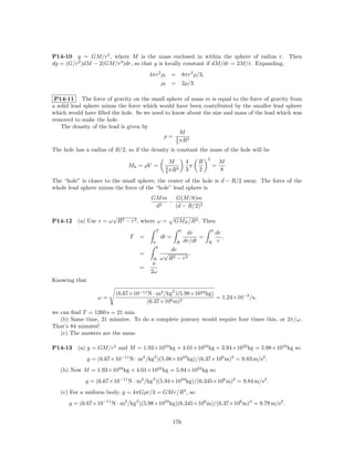 P14-10 g = GM/r2 , where M is the mass enclosed in within the sphere of radius r. Then
dg = (G/r2 )dM − 2(GM/r3 )dr, so that g is locally constant if dM/dr = 2M/r. Expanding,
                                       4πr2 ρl       = 8πr2 ρ/3,
                                            ρl       = 2ρ/3.

 P14-11 The force of gravity on the small sphere of mass m is equal to the force of gravity from
a solid lead sphere minus the force which would have been contributed by the smaller lead sphere
which would have ﬁlled the hole. So we need to know about the size and mass of the lead which was
removed to make the hole.
   The density of the lead is given by
                                                  M
                                           ρ= 4 3
                                                3 πR
The hole has a radius of R/2, so if the density is constant the mass of the hole will be
                                                                          3
                                                     M          4     R            M
                               Mh = ρV =           4    3
                                                                  π           =
                                                   3 πR
                                                                3     2            8
The “hole” is closer to the small sphere; the center of the hole is d − R/2 away. The force of the
whole lead sphere minus the force of the “hole” lead sphere is
                                        GM m   G(M/8)m
                                             −
                                         d2    (d − R/2)2
                       √
P14-12    (a) Use v = ω R2 − r2 , where ω =             GME /R3 . Then
                                             T              0                 0
                                                                 dr               dr
                               T   =             dt =                 =              ,
                                         0               R      dr/dt     R       v
                                             0
                                                    dr
                                   =              √         ,
                                         R       ω R2 − r 2
                                         π
                                   =
                                        2ω
Knowing that

                          (6.67×10−11 N · m2 /kg2 )(5.98×1024 kg)
                   ω=                                             = 1.24×10−3 /s,
                                     (6.37×106 m)3
we can ﬁnd T = 1260 s = 21 min.
   (b) Same time, 21 minutes. To do a complete journey would require four times this, or 2π/ω.
That’s 84 minutes!
   (c) The answers are the same.

P14-13    (a) g = GM/r2 and M = 1.93×1024 kg + 4.01×1024 kg + 3.94×1022 kg = 5.98×1024 kg so
               g = (6.67×10−11 N · m2 /kg2 )(5.98×1024 kg)/(6.37×106 m)2 = 9.83 m/s2 .
   (b) Now M = 1.93×1024 kg + 4.01×1024 kg = 5.94×1024 kg so
             g = (6.67×10−11 N · m2 /kg2 )(5.94×1024 kg)/(6.345×106 m)2 = 9.84 m/s2 .
   (c) For a uniform body, g = 4πGρr/3 = GM r/R3 , so
      g = (6.67×10−11 N · m2 /kg2 )(5.98×1024 kg)(6.345×106 m)/(6.37×106 m)3 = 9.79 m/s2 .


                                                        176
 