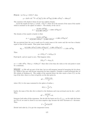 P14-14     (a) Use g = GM/r2 , then

              g = (6.67×10−11 N · m2 /kg2 )(1.93×1024 kg)/(3.490×106 m)2 = 106 m/s2 .

The variation with depth is linear if core has uniform density.
   (b) In the mantle we have g = G(M c + M )/r2 , where M is the amount of the mass of the mantle
which is enclosed in the sphere of radius r. The density of the core is

                                     3(1.93×1024 kg)
                             ρc =                    = 1.084×104 kg/m3 .
                                    4π(3.490×106 m)3

The density of the mantle is harder to ﬁnd,

                                    3(4.01×1024 kg)
                   ρc =                                      = 4.496×103 kg/m3 .
                          4π[(6.345×106 m)3 − (3.490×106 m)3

We can pretend that the core is made up of a point mass at the center and the rest has a density
equal to that of the mantle. That point mass would be

                 4π(3.490×106 m)3 (1.084×104 kg/m3 − 4.496×103 kg/m3 )
         Mp =                                                          = 1.130×1024 kg.
                                          3
Then
                                       g = GM p /r2 + 4πGρm r/3.
Find dg/dr, and set equal to zero. This happens when

                                           2M p /r3 = 4πρm /3,

or r = 4.93×106 m. Then g = 9.29 m/s2 . Since this is less than the value at the end points it must
be a minimum.

 P14-15 (a) We will use part of the hint, but we will integrate instead of assuming the bit about
g av ; doing it this way will become important for later chapters. Consider a small horizontal slice of
the column of thickness dr. The weight of the material above the slice exerts a force F (r) on the
top of the slice; there is a force of gravity on the slice given by

                                                  GM (r) dm
                                           dF =             ,
                                                     r2
where M (r) is the mass contained in the sphere of radius r,
                                                       4 3
                                             M (r) =     πr ρ.
                                                       3
Lastly, the mass of the slice dm is related to the thickness and cross sectional area by dm = ρA dr.
Then
                                                4πGAρ2
                                          dF =           r dr.
                                                    3
Integrate both sides of this expression. On the left the limits are 0 to F center , on the right the limits
are R to 0; we need to throw in an extra negative sign because the force increases as r decreases.
Then
                                                2
                                           F = πGAρ2 R2 .
                                                3
Divide both sides by A to get the compressive stress.


                                                   177
 