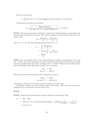 (b) Put in the numbers!
                  2
             S=     π(6.67×10−11 N · m2 /kg2 )(4000 kg/m3 )2 (3.0×105 m)2 = 2.0×108 N/m2 .
                  3
   (c) Rearrange, and then put in numbers;

                                     3(4.0×107 N/m2 )
                    R=                                               = 1.8×105 m.
                           2π(6.67×10−11 N · m2 /kg2 )(3000 kg/m3 )2

P14-16 The two mass increments each exert a vertical and a horizontal force on the particle, but
the horizontal components will cancel. The vertical component is proportional to the sine of the
angle, so that
                                       2Gm dm y     2Gmλ dx y
                                dF =             =            ,
                                         r2    r       r2   r
where r2 = x2 + y 2 . We will eventually integrate from 0 to ∞, so
                                                 ∞
                                                     2Gmλ dx y
                                  F    =                       ,
                                             0         r2    r
                                                            ∞
                                                                     dx
                                       =    2Gmλy                              ,
                                                        0       (x2 + y 2 )3/2
                                            2Gmλ
                                       =         .
                                              y

P14-17 For any arbitrary point P the cross sectional area which is perpendicular to the axis
dA = r2 dΩ is not equal to the projection dA onto the surface of the sphere. It depends on the angle
that the axis makes with the normal, according to dA = cos θdA. Fortunately, the angle made at
point 1 is identical to the angle made at point 2, so we can write

                                             dΩ1       = dΩ2 ,
                                                 2             2
                                           dA1 /r1     = dA2 /r2

But the mass of the shell contained in dA is proportional to dA, so
                                           2              2
                                          r1 dm1       = r2 dm2 ,
                                               2                  2
                                      Gm dm1 /r1       = Gm dm2 /r2 .

Consequently, the force on an object at point P is balanced by both cones.
   (b) Evaluate dΩ for the top and bottom halves of the sphere. Since every dΩ on the top is
balanced by one on the bottom, the net force is zero.

P14-18

P14-19    Assume that the small sphere is always between the two spheres. Then

    W    = ∆U1 + ∆U2 ,
                                                                                       1         1
         = (6.67×10−11 N · m2 /kg2 )(0.212 kg) [(7.16 kg) − (2.53 kg)]                      −         ,
                                                                                   (0.420 m) (1.14 m)
         =    9.85×10−11 J.



                                                       178
 