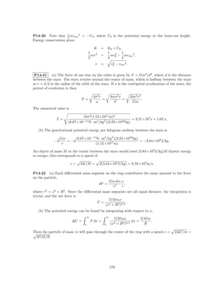 1
P14-20 Note that 2 mv esc 2 = −U0 , where U0 is the potential energy at the burn-out height.
Energy conservation gives

                                         K      = K0 + U0 ,
                                      1           1        1
                                        mv 2    =   mv0 − mv esc 2 ,
                                                      2
                                      2           2        2
                                            v   =            2
                                                            v0 − v esc 2 .


 P14-21 (a) The force of one star on the other is given by F = Gm2 /d2 , where d is the distance
between the stars. The stars revolve around the center of mass, which is halfway between the stars
so r = d/2 is the radius of the orbit of the stars. If a is the centripetal acceleration of the stars, the
period of revolution is then

                                           4π 2 r           4mπ 2 r          16π 2 r3
                                T =               =                 =                 .
                                            a                 F               Gm
The numerical value is

                                16π 2 (1.12×1011 m)3
               T =                                              = 3.21×107 s = 1.02 y.
                        (6.67×10−11 N · m2 /kg2 )(3.22×1030 kg)

   (b) The gravitational potential energy per kilogram midway between the stars is

                   Gm      (6.67×10−11 N · m2 /kg2 )(3.22×1030 kg)
              −2      = −2                                         = −3.84×109 J/kg.
                    r                 (1.12×1011 m)

An object of mass M at the center between the stars would need (3.84×109 J/kg)M kinetic energy
to escape, this corresponds to a speed of

                         v=    2K/M =           2(3.84×109 J/kg) = 8.76×104 m/s.

P14-22 (a) Each diﬀerential mass segment on the ring contributes the same amount to the force
on the particle,
                                           Gm dm x
                                     dF =           ,
                                             r2 r
where r2 = x2 + R2 . Since the diﬀerential mass segments are all equal distance, the integration is
trivial, and the net force is
                                              GM mx
                                       F = 2             .
                                            (x + R2 )3/2
   (b) The potential energy can be found by integrating with respect to x,
                                      ∞                 ∞
                                                              GM mx           GM m
                          ∆U =            F dx =                         dx =      .
                                  0                 0       (x2+R 2 )3/2       R

Then the particle of mass m will pass through the center of the ring with a speed v =         2∆U/m =
 2GM/R.




                                                            179
 