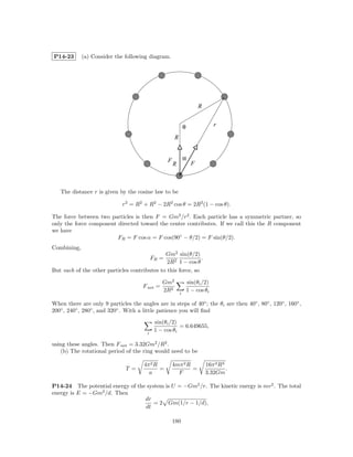 P14-23       (a) Consider the following diagram.




                                                                        R


                                                               θ                r

                                                       R


                                                   F           α
                                                       R            F



   The distance r is given by the cosine law to be

                             r2 = R2 + R2 − 2R2 cos θ = 2R2 (1 − cos θ).

The force between two particles is then F = Gm2 /r2 . Each particle has a symmetric partner, so
only the force component directed toward the center contributes. If we call this the R component
we have
                         FR = F cos α = F cos(90◦ − θ/2) = F sin(θ/2).
Combining,
                                              Gm2 sin(θ/2)
                                            FR =              .
                                               2R2 1 − cos θ
But each of the other particles contributes to this force, so

                                                Gm2                sin(θi /2)
                                      F net =
                                                2R2        i
                                                                   1 − cos θi

When there are only 9 particles the angles are in steps of 40◦ ; the θi are then 40◦ , 80◦ , 120◦ , 160◦ ,
200◦ , 240◦ , 280◦ , and 320◦ . With a little patience you will ﬁnd

                                             sin(θi /2)
                                                        = 6.649655,
                                        i
                                             1 − cos θi

using these angles. Then F net = 3.32Gm2 /R2 .
   (b) The rotational period of the ring would need to be

                                       4π 2 R          4mπ 2 R              16π 2 R3
                               T =            =                =                     .
                                         a               F                  3.32Gm

P14-24 The potential energy of the system is U = −Gm2 /r. The kinetic energy is mv 2 . The total
energy is E = −Gm2 /d. Then
                                  dr
                                      = 2 Gm(1/r − 1/d),
                                  dt

                                                       180
 
