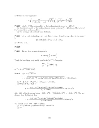 so the time to come together is
                              0                                    1
                                        dr                d3            x       π   d3
                  T =                               =                      dx =        .
                          d       2 Gm(1/r − 1/d)        4Gm   0       1−x      4   Gm

P14-25 (a) E = U/2 for each satellite, so the total mechanical energy is −GM m/r.
    (b) Now there is no K, so the total mechanical energy is simply U = −2GM m/r. The factor of
2 is because there are two satellites.
    (c) The wreckage falls vertically onto the Earth.

P14-26      Let ra = a(1 + e) and rp = a(1 − e). Then ra + re = 2a and ra − rp = 2ae. So the answer
is
                                     2(0.0167)(1.50×1011 m) = 5.01×109 m,
or 7.20 solar radii.

P14-27

P14-28      The net force on an orbiting star is

                                                        M
                                             F = Gm        + m4r2 .
                                                        r2

This is the centripetal force, and is equal to 4π 2 mr/T 2 . Combining,

                                              4π 2   G
                                                   = 3 (4M + m),
                                              T2    4r

so T = 4π     r3 /[G(4M + m)].

P14-29      (a) v =     GM/r, so

             v=       (6.67×10−11 N · m2 /kg2 )(5.98×1024 kg)/(7.01×106 m) = 7.54×103 m/s.

   (b) T = 2π(7.01×106 m)/(7.54×103 m/s) = 5.84×103 s.
   (c) Originally E0 = U/2, or

                         (6.67×10−11 N · m2 /kg2 )(5.98×1024 kg)(220kg)
                E=−                                                     = −6.25×109 J.
                                         2(7.01×106 m)

After 1500 orbits the energy is now −6.25 × 109 J − (1500)(1.40 × 105 J) = −6.46 × 109 J. The new
distance from the Earth is then
                         (6.67×10−11 N · m2 /kg2 )(5.98×1024 kg)(220kg)
                  r=−                                                   = 6.79×106 m.
                                        2(−6.46×109 J)

The altitude is now 6790 − 6370 = 420 km.
  (d) F = (1.40×105 J)/(2π7.01×106 m) = 3.2×10−3 N.
  (e) No.




                                                        181
 