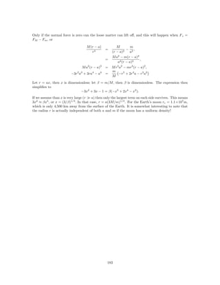 Only if the normal force is zero can the loose matter can lift oﬀ, and this will happen when F c =
FM − Fm , or

                                   M (r − a)           M         m
                                                =             − 2,
                                      r3            (r − a)2    a
                                                    M a2 − m(r − a)2
                                                =                    ,
                                                        a2 (r − a)2
                                M a2 (r − a)3   = M r3 a2 − mr3 (r − a)2 ,
                                                  m
                         −3r2 a3 + 3ra4 − a4    =     −r5 + 2r4 a − r3 a2
                                                  M
Let r = ax, then x is dimensionless; let β = m/M , then β is dimensionless. The expression then
simpliﬁes to
                              −3x2 + 3x − 1 = β(−x5 + 2x4 − x3 ).
If we assume than x is very large (r   a) then only the largest term on each side survives. This means
3x2 ≈ βx5 , or x = (3/β)1/3 . In that case, r = a(3M/m)1/3 . For the Earth’s moon rc = 1.1×107 m,
which is only 4,500 km away from the surface of the Earth. It is somewhat interesting to note that
the radius r is actually independent of both a and m if the moon has a uniform density!




                                                 183
 
