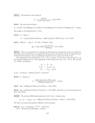 E15-1     The pressure in the syringe is

                                        (42.3 N)
                              p=                     = 4.29×105 Pa.
                                   π(1.12×10−2 m/s)2

E15-2 The total mass of ﬂuid is

m = (0.5×10−3 m3 )(2600 kg/m3 )+(0.25×10−3 m3 )(1000 kg/m3 )+(0.4×10−3 m3 )(800 kg/m3 ) = 1.87 kg.

The weight is (18.7 kg)(9.8 m/s2 ) = 18 N.

E15-3 F = A∆p, so

          F = (3.43 m)(2.08 m)(1.00 atm − 0.962 atm)(1.01×105 Pa/ atm) = 2.74×104 N.

E15-4 B∆V /V = −∆p; V = L3 ; ∆V ≈ L2 ∆L/3. Then

                                               (5×10−3 m)
                          ∆p = (140×109 Pa)               = 2.74×109 Pa.
                                                3(0.85 m)

 E15-5 There is an inward force F1 pushing the lid closed from the pressure of the air outside the
box; there is an outward force F2 pushing the lid open from the pressure of the air inside the box.
To lift the lid we need to exert an additional outward force F3 to get a net force of zero.
   The magnitude of the inward force is F1 = P out A, where A is the area of the lid and P out is
the pressure outside the box. The magnitude of the outward force F2 is F2 = P in A. We are told
F3 = 108 lb. Combining,

                                         F2 = F1 − F3 ,
                                      P in A = P out A − F3 ,
                                        P in = P out − F3 /A,
                  2                                 2
so P in = (15 lb/in − (108 lb)/(12 in2 ) = 6.0 lb/in .

E15-6 h = ∆p/ρg, so

                                (0.05 atm)(1.01×105 Pa/ atm)
                           h=                                = 0.52 m.
                                    (1000 kg/m3 )(9.8 m/s2 )

E15-7 ∆p = (1060 kg/m3 )(9.81 m/s2 )(1.83 m) = 1.90×104 Pa.

E15-8 ∆p = (1024 kg/m3 )(9.81 m/s2 )(118 m) = 1.19×106 Pa. Add this to p0 ; the total pressure is
then 1.29×106 Pa.

E15-9     The pressure diﬀerential assuming we don’t have a sewage pump:

        p2 − p1 = −ρg (y2 − y1 ) = (926 kg/m3 )(9.81 m/s2 )(8.16 m − 2.08 m) = 5.52×104 Pa.

We need to overcome this pressure diﬀerence with the pump.

E15-10 (a) p = (1.00 atm)e−5.00/8.55 = 0.557 atm.
  (b) h = (8.55 km) ln(1.00/0.500) = 5.93 km.

                                                 184
 
