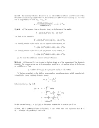 E15-11 The mercury will rise a distance a on one side and fall a distance a on the other so that
the diﬀerence in mercury height will be 2a. Since the masses of the “excess” mercury and the water
will be proportional, we have 2aρm = dρw , so

                                   (0.112m)(1000 kg/m3 )
                             a=                          = 4.12×10−3 m.
                                       2(13600 kg/m3 )

E15-12 (a) The pressure (due to the water alone) at the bottom of the pool is
                                                     3                             2
                                 P = (62.45 lb/ft )(8.0 ft) = 500 lb/ft .

The force on the bottom is
                                             2
                             F = (500 lb/ft )(80 ft)(30 ft) = 1.2×106 lb.

The average pressure on the side is half the pressure on the bottom, so
                                             2
                             F = (250 lb/ft )(80 ft)(8.0 ft) = 1.6×105 lb.

The average pressure on the end is half the pressure on the bottom, so
                                             2
                             F = (250 lb/ft )(30 ft)(8.0 ft) = 6.0×104 lb.

   (b) No, since that additional pressure acts on both sides.

 E15-13 (a) Equation 15-8 can be used to ﬁnd the height y2 of the atmosphere if the density is
constant. The pressure at the top of the atmosphere would be p2 = 0, and the height of the bottom
y1 would be zero. Then

                   y2 = (1.01×105 Pa)/ (1.21 kg/m3 )(9.81 m/s2 ) = 8.51×103 m.

   (b) We have to go back to Eq. 15-7 for an atmosphere which has a density which varies linearly
with altitude. Linear variation of density means

                                                                y
                                           ρ = ρ0 1 −
                                                               ymax

Substitute this into Eq. 15-7,
                                                     ymax
                             p2 − p 1   = −                 ρg dy,
                                                 0
                                                     ymax
                                                                        y
                                        = −                 ρ0 g 1 −               dy,
                                                 0                     ymax
                                                                        ymax
                                                                 y2
                                        = −ρ0 g           y−                   ,
                                                               2ymax    0
                                        = −ρgymax /2.

In this case we have ymax = 2p1 /(ρg), so the answer is twice that in part (a), or 17 km.

E15-14 ∆P = (1000 kg/m3 )(9.8 m/s2 )(112 m) = 1.1 × 106 Pa. The force required is then F =
(1.1×106 Pa)(1.22 m)(0.590 m) = 7.9×105 N.



                                                         185
 