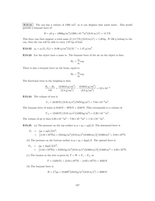 E15-21 The can has a volume of 1200 cm3 , so it can displace that much water. This would
provide a buoyant force of

                   B = ρV g = (998kg/m3 )(1200×10−6 m3 )(9.81 m/s2 ) = 11.7 N.

This force can then support a total mass of (11.7 N)/(9.81 m/s2 ) = 1.20 kg. If 130 g belong to the
can, then the can will be able to carry 1.07 kg of lead.

                                       3                      3
E15-22 ρ2 = ρ1 (V1 /V2 ) = (0.98 g/cm )(2/3)−1 = 1.47 g/cm .

E15-23 Let the object have a mass m. The buoyant force of the air on the object is then
                                                    ρa
                                           Bo =        mg.
                                                    ρo
There is also a buoyant force on the brass, equal to
                                                    ρa
                                           Bb =        mg.
                                                    ρb
The fractional error in the weighing is then
                                               3                  3
                    Bo − Bb   (0.0012 g/cm ) (0.0012 g/cm )
                            =            3  −           3   = 2.0×10−4
                      mg        (3.4 g/cm )    (8.0 g/cm )

E15-24 The volume of iron is

                     V i = (6130 N)/(9.81 m/s2 )(7870 kg/m3 ) = 7.94×10−2 m3 .

The buoyant force of water is 6130 N − 3970 N = 2160 N. This corresponds to a volume of

                    V w = (2160 N)/(9.81 m/s2 )(1000 kg/m3 ) = 2.20×10−1 m3 .

The volume of air is then 2.20×10−1 m3 − 7.94×10−2 m3 = 1.41×10−1 m3 .

E15-25 (a) The pressure on the top surface is p = p0 + ρgL/2. The downward force is

     Ft   = (p0 + ρgL/2)L2 ,
          = (1.01×105 Pa) + (944 kg/m3 )(9.81 m/s2 )(0.608 m)/2 (0.608 m)2 = 3.84×104 N.

   (b) The pressure on the bottom surface is p = p0 + 3ρgL/2. The upward force is

     Fb   = (p0 + 3ρgL/2)L2 ,
          = (1.01×105 Pa) + 3(944 kg/m3 )(9.81 m/s2 )(0.608 m)/2 (0.608 m)2 = 4.05×104 N.

   (c) The tension in the wire is given by T = W + F t − F b , or

                      T = (4450 N) + (3.84×104 N) − (4.05×104 N) = 2350 N.

   (d) The buoyant force is

                      B = L3 ρg = (0.6083 )(944 kg/m3 )(9.81 m/s2 ) = 2080 N.




                                                   187
 
