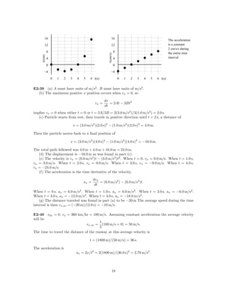 16                                                    16                                        The acceleration
        12                                                    12                                        is a constant
                                                                                                        2 cm/s/s during
             8                                                     8                                    the entire time




                                                         v(cm/s)
     x(cm)



             4                                                     4                                    interval.

             0                                                     0

        −4                                                   −4

                 0   1   2   3     4    5   6 t(s)                     0   1   2   3   4   5   6 t(s)


E2-39 (a) A must have units of m/s2 . B must have units of m/s3 .
  (b) The maximum positive x position occurs when vx = 0, so

                                                       dx
                                                vx =      = 2At − 3Bt2
                                                       dt
implies vx = 0 when either t = 0 or t = 2A/3B = 2(3.0 m/s2 )/3(1.0 m/s3 ) = 2.0 s.
   (c) Particle starts from rest, then travels in positive direction until t = 2 s, a distance of

                                 x = (3.0 m/s2 )(2.0 s)2 − (1.0 m/s3 )(2.0 s)3 = 4.0 m.

Then the particle moves back to a ﬁnal position of

                             x = (3.0 m/s2 )(4.0 s)2 − (1.0 m/s3 )(4.0 s)3 = −16.0 m.

The total path followed was 4.0 m + 4.0 m + 16.0 m = 24.0 m.
   (d) The displacement is −16.0 m as was found in part (c).
   (e) The velocity is vx = (6.0 m/s2 )t − (3.0 m/s3 )t2 . When t = 0, vx = 0.0 m/s. When t = 1.0 s,
vx = 3.0 m/s. When t = 2.0 s, vx = 0.0 m/s. When t = 3.0 s, vx = −9.0 m/s. When t = 4.0 s,
vx = −24.0 m/s.
   (f) The acceleration is the time derivative of the velocity,

                                               dvx
                                        ax =       = (6.0 m/s2 ) − (6.0 m/s3 )t.
                                                dt
When t = 0 s, ax = 6.0 m/s2 . When t = 1.0 s, ax = 0.0 m/s2 . When t = 2.0 s, ax = −6.0 m/s2 .
When t = 3.0 s, ax = −12.0 m/s2 . When t = 4.0 s, ax = −18.0 m/s2 .
    (g) The distance traveled was found in part (a) to be −20 m The average speed during the time
interval is then vx,av = (−20 m)/(2.0 s) = −10 m/s.

E2-40 v0x = 0, vx = 360 km/hr = 100 m/s. Assuming constant acceleration the average velocity
will be
                                         1
                                 vx,av = (100 m/s + 0) = 50 m/s.
                                         2
The time to travel the distance of the runway at this average velocity is

                                            t = (1800 m)/(50 m/s) = 36 s.

The acceleration is
                                   ax = 2x/t2 = 2(1800 m)/(36.0 s)2 = 2.78 m/s2 .



                                                              18
 