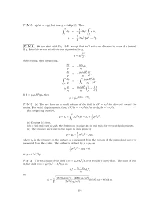 P15-10     dp/dr = −ρg, but now g = 4πGρr/3. Then
                                         p                      r
                                                        4
                                             dp     = − πGρ2      r dr,
                                     0                  3     R
                                                      2
                                              p     =   πGρ2 R2 − r2 .
                                                      3

 P15-11 We can start with Eq. 15-11, except that we’ll write our distance in terms of r instead
if y. Into this we can substitute our expression for g,
                                                                    R2
                                                           g = g0      .
                                                                    r2
Substituting, then integrating,
                                             dp            gρ0
                                                       = −      dr,
                                              p             p0
                                             dp            g0 ρ0 R2 dr
                                                       = −             ,
                                              p               p0 r 2
                                      p                       r
                                             dp                 g0 ρ0 R2 dr
                                                       = −                  ,
                                     p0       p              R      p0 r 2
                                             p                g0 ρ0 R2     1   1
                                     ln                =                     −
                                             p0                  p0        r   R
If k = g0 ρ0 R2 /p0 , then
                                                  p = p0 ek(1/r−1/R) .

P15-12 (a) The net force on a small volume of the ﬂuid is dF = rω 2 dm directed toward the
center. For radial displacements, then, dF/dr = −rω 2 dm/dr or dp/dr = −rω 2 ρ.
   (b) Integrating outward,
                                                       r
                                                                           1
                                  p = pc +                 ρω 2 r dr = pc + ρr2 ω 2 .
                                                   0                       2
   (c) Do part (d) ﬁrst.
   (d) It will still vary as ρgh; the derivation on page 334 is still valid for vertical displacements.
   (c) The pressure anywhere in the liquid is then given by
                                               1
                                      p = p0 + ρr2 ω 2 − ρgy,
                                               2
where p0 is the pressure on the surface, y is measured from the bottom of the paraboloid, and r is
measured from the center. The surface is deﬁned by p = p0 , so
                                         1 2 2
                                           ρr ω − ρgy = 0,
                                         2
or y = r2 ω 2 /2g.

P15-13 The total mass of the shell is m = ρw πdo 3 /3, or it wouldn’t barely ﬂoat. The mass of iron
in the shell is m = ρi π(do 3 − di 3 )/3, so
                                                     ρi − ρw 3
                                              di 3 =        do ,
                                                        ρi
so
                               (7870 kg/m3 ) − (1000 kg/m3 )
                      di = 3                                   (0.587 m) = 0.561 m.
                                          (7870 kg/m3 )


                                                               191
 