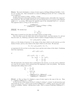 P15-14 The wood will displace a volume of water equal to (3.67 kg)/(594 kg/m3 )(0.883) = 5.45×
10−3 m3 in either case. That corresponds to a mass of (1000 kg/m3 )(5.45×10−3 m3 ) = 5.45 kg that
can be supported.
   (a) The mass of lead is 5.45 kg − 3.67 kg = 1.78 kg.
   (b) When the lead is submerged beneath the water it displaces water, which aﬀects the “apparent”
mass of the lead. The true weight of the lead is mg, the buoyant force is (ρw /ρl )mg, so the apparent
weight is (1 − ρw /ρl )mg. This means the apparent mass of the submerged lead is (1 − ρw /ρl )m.
This apparent mass is 1.78 kg, so the true mass is
                                     (11400 kg/m3 )
                         m=                                (1.78 kg) = 1.95 kg.
                                (11400 kg/m3 ) − (1000 kg)

P15-15      We initially have
                                            1      ρo
                                              =          .
                                            4   ρmercury
When water is poured over the object the simple relation no longer works.
   Once the water is over the object there are two buoyant forces: one from mercury, F1 , and one
from the water, F2 . Following a derivation which is similar to Sample Problem 15-3, we have
                                      F1 = ρ1 V1 g and F2 = ρ2 V2 g
where ρ1 is the density of mercury, V1 the volume of the object which is in the mercury, ρ2 is the
density of water, and V2 is the volume of the object which is in the water. We also have
                                  F1 + F2 = ρo V o g and V1 + V2 = V o
as expressions for the net force on the object (zero) and the total volume of the object. Combining
these four expressions,
                                        ρ1 V1 + ρ2 V2 = ρo V o ,
or
                                ρ1 V1 + ρ2 (V o − V1 ) = ρo V o ,
                                         (ρ1 − ρ2 ) V1 = (ρo − ρ2 ) V o ,
                                                   V1    ρo − ρ2
                                                       =          .
                                                   Vo    ρ1 − ρ2
The left hand side is the fraction that is submerged in the mercury, so we just need to substitute
our result for the density of the material from the beginning to solve the problem. The fraction
submerged after adding water is then
                         V1          ρo − ρ2
                                =            ,
                         Vo          ρ1 − ρ2
                                     ρ1 /4 − ρ2
                                =               ,
                                      ρ1 − ρ2
                                     (13600 kg/m3 )/4 − (998 kg/m3 )
                                =                                    = 0.191.
                                      (13600 kg/m3 ) − (998 kg/m3 )

P15-16 (a) The car ﬂoats if it displaces a mass of water equal to the mass of the car. Then
V = (1820 kg)/(1000 kg/m3 ) = 1.82 m3 .
    (b) The car has a total volume of 4.87 m3 + 0.750 m3 + 0.810 m3 = 6.43 m3 . It will sink if the total
mass inside the car (car + water) is then (6.43 m3 )(1000 kg/m3 ) = 6430 kg. So the mass of the water
in the car is 6430 kg−1820 kg = 4610 kg when it sinks. That’s a volume of (4610 kg)/(1000 kg/m3 ) =
4.16 m3 .

                                                  192
 