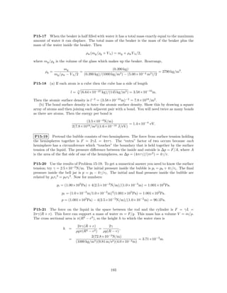 P15-17 When the beaker is half ﬁlled with water it has a total mass exactly equal to the maximum
amount of water it can displace. The total mass of the beaker is the mass of the beaker plus the
mass of the water inside the beaker. Then

                                     ρw (mg /ρg + V b ) = mg + ρw V b /2,

where mg /ρg is the volume of the glass which makes up the beaker. Rearrange,

                   mg                             (0.390 kg)
       ρg =                   =                                              = 2790 kg/m3 .
              mg /ρw − V b /2   (0.390 kg)/(1000 kg/m3 ) − (5.00×10−4 m3 )/2

P15-18    (a) If each atom is a cube then the cube has a side of length

                       l=     3
                                  (6.64×10−27 kg)/(145 kg/m3 ) = 3.58×10−10 m.

Then the atomic surface density is l−2 = (3.58×10−10 m)−2 = 7.8×1018 /m2 .
    (b) The bond surface density is twice the atomic surface density. Show this by drawing a square
array of atoms and then joining each adjacent pair with a bond. You will need twice as many bonds
as there are atoms. Then the energy per bond is

                                   (3.5×10−4 N/m)
                                                            = 1.4×10−4 eV.
                           2(7.8×1018 /m2 )(1.6×10−19 J/eV)

 P15-19 Pretend the bubble consists of two hemispheres. The force from surface tension holding
the hemispheres together is F = 2γL = 4πrγ. The “extra” factor of two occurs because each
hemisphere has a circumference which “touches” the boundary that is held together by the surface
tension of the liquid. The pressure diﬀerence between the inside and outside is ∆p = F/A, where A
is the area of the ﬂat side of one of the hemispheres, so ∆p = (4πrγ)/(πr2 ) = 4γ/r.

P15-20 Use the results of Problem 15-19. To get a numerical answer you need to know the surface
tension; try γ = 2.5×10−2 N/m. The initial pressure inside the bubble is pi = p0 + 4γ/ri . The ﬁnal
pressure inside the bell jar is p = pf − 4γ/rf . The initial and ﬁnal pressure inside the bubble are
related by pi ri 3 = pf rf 3 . Now for numbers:

               pi = (1.00×105 Pa) + 4(2.5×10−2 N/m)/(1.0×10−3 m) = 1.001×105 Pa.

                  pf = (1.0×10−3 m/1.0×10−2 m)3 (1.001×105 Pa) = 1.001×102 Pa.
                  p = (1.001×102 Pa) − 4(2.5×10−2 N/m)/(1.0×10−2 m) = 90.1Pa.

P15-21 The force on the liquid in the space between the rod and the cylinder is F = γL =
2πγ(R + r). This force can support a mass of water m = F/g. This mass has a volume V = m/ρ.
The cross sectional area is π(R2 − r2 ), so the height h to which the water rises is

                              2πγ(R + r)         2γ
                   h   =                   =             ,
                             ρgπ(R2 − r2 )    ρg(R − r)
                                      2(72.8×10−3 N/m)
                       =                                           = 3.71×10−3 m.
                             (1000 kg/m3 )(9.81 m/s2 )(4.0×10−3 m)




                                                     193
 