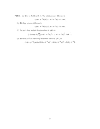P15-22   (a) Refer to Problem 15-19. The initial pressure diﬀerence is

                          4(2.6×10−2 N/m)/(3.20×10−2 m) = 3.25Pa.

  (b) The ﬁnal pressure diﬀerence is

                          4(2.6×10−2 N/m)/(5.80×10−2 m) = 1.79Pa.

  (c) The work done against the atmosphere is p∆V , or
                                 4π
                 (1.01×105 Pa)      [(5.80×10−2 m)3 − (3.20×10−2 m)3 ] = 68.7 J.
                                  3
  (d) The work done in stretching the bubble surface is γ∆A, or

            (2.60×10−2 N/m)4π[(5.80×10−2 m)2 − (3.20×10−2 m)2 ] = 7.65×10−4 J.




                                               194
 