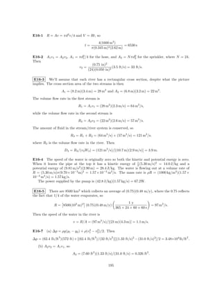 E16-1 R = Av = πd2 v/4 and V = Rt, so
                                              4(1600 m3 )
                                     t=                        = 6530 s
                                          π(0.345 m)2 (2.62 m)

E16-2 A1 v1 = A2 v2 , A1 = πd2 /4 for the hose, and A2 = N πd2 for the sprinkler, where N = 24.
                             1                                  2
Then
                                    (0.75 in)2
                           v2 =                  (3.5 ft/s) = 33 ft/s.
                                 (24)(0.050 in)2

 E16-3 We’ll assume that each river has a rectangular cross section, despite what the picture
implies. The cross section area of the two streams is then

                     A1 = (8.2 m)(3.4 m) = 28 m2 and A2 = (6.8 m)(3.2 m) = 22 m2 .

The volume ﬂow rate in the ﬁrst stream is

                                 R1 = A1 v1 = (28 m2 )(2.3 m/s) = 64 m3 /s,

while the volume ﬂow rate in the second stream is

                                 R2 = A2 v2 = (22 m2 )(2.6 m/s) = 57 m3 /s.

The amount of ﬂuid in the stream/river system is conserved, so

                            R3 = R1 + R2 = (64 m3 /s) + (57 m3 /s) = 121 m3 /s.

where R3 is the volume ﬂow rate in the river. Then

                      D3 = R3 /(v3 W3 ) = (121 m3 /s)/[(10.7 m)(2.9 m/s)] = 3.9 m.

E16-4 The speed of the water is originally zero so both the kinetic and potential energy is zero.
When it leaves the pipe at the top it has a kinetic energy of 1 (5.30 m/s)2 = 14.0 J/kg and a
                                                                  2
potential energy of (9.81 m/s2 )(2.90 m) = 28.4 J/kg. The water is ﬂowing out at a volume rate of
R = (5.30 m/s)π(9.70×10−3 m)2 = 1.57×10−3 m3 /s. The mass rate is ρR = (1000 kg/m3 )(1.57×
10−3 m3 /s) = 1.57 kg/s.
   The power supplied by the pump is (42.8 J/kg)(1.57 kg/s) = 67.2W.

 E16-5 There are 8500 km2 which collects an average of (0.75)(0.48 m/y), where the 0.75 reﬂects
the fact that 1/4 of the water evaporates, so
                                                                   1y
              R = 8500(103 m)2 (0.75)(0.48 m/y)                                      = 97 m3 /s.
                                                           365 × 24 × 60 × 60 s
Then the speed of the water in the river is

                             v = R/A = (97 m3 /s)/[(21 m)(4.3 m)] = 1.1 m/s.

                                 2    2
E16-7 (a) ∆p = ρg(y1 − y2 ) + ρ(v1 − v2 )/2. Then
                 3                          3          2                                                2
∆p = (62.4 lb/ft )(572 ft) + [(62.4 lb/ft )/(32 ft/s )][(1.33 ft/s)2 − (31.0 ft/s)2 ]/2 = 3.48×104 lb/ft .

   (b) A2 v2 = A1 v1 , so

                             A2 = (7.60 ft2 )(1.33 ft/s)/(31.0 ft/s) = 0.326 ft2 .


                                                     195
 
