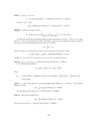 E16-8 (a) A2 v2 = A1 v1 , so

                  v2 = (2.76 m/s)[(0.255 m)2 − (0.0480 m)2 ]/(0.255 m)2 = 2.66 m/s.
               2    2
   (b) ∆p = ρ(v1 − v2 )/2,

                     ∆p = (1000 kg/m3 )[(2.66 m/s)2 − (2.76 m/s)2 ]/2 = −271 Pa

E16-9       (b) We will do part (b) ﬁrst.

                                                     1y
                  R = (100 m2 )(1.6 m/y)                             = 5.1×10−6 m3 /s.
                                             365 × 24 × 60 × 60 s

   (b) The speed of the ﬂow R through a hole of cross sectional area a will be v = R/a. p = p0 +ρgh,
where h = 2.0 m is the depth of the hole. Bernoulli’s equation can be applied to ﬁnd the speed of
the water as it travels a horizontal stream line out the hole,
                                                 1
                                             p0 + ρv 2 = p,
                                                 2
where we drop any terms which are either zero or the same on both sides. Then

                    v=      2(p − p0 )/ρ =   2gh =     2(9.81 m/s2 )(2.0 m) = 6.3 m/s.

Finally, a = (5.1×10−6 m3 /s)/(6.3 m/s) = 8.1×10−7 m2 , or about 0.81 mm2 .

E16-10 (a) v2 = (A1 /A2 )v1 = (4.20 cm2 )(5.18 m/s)/(7.60 cm2 ) = 2.86 m/s.
  (b) Use Bernoulli’s equation:
                                            1 2               1 2
                                 p2 + ρgy2 + ρv2 = p1 + ρgy1 + ρv1 .
                                            2                 2
Then
                                                              1             1
  p2    = (1.52×105 Pa) + (1000 kg/m3 ) (9.81 m/s2 )(9.66 m) + (5.18 m/s)2 − (2.86 m/s)2 ,
                                                              2             2
        =    2.56×105 Pa.

E16-11 (a) The wind speed is (110 km/h)(1000 m/km)/(3600 s/h) = 30.6 m/s. The pressure
diﬀerence is then
                              1
                        ∆p = (1.2 kg/m3 )(30.6 m/s)2 = 562 Pa.
                              2
   (b) The lifting force would be F = (562 Pa)(93 m2 ) = 52000 N.

E16-12 The pressure diﬀerence is
                                       1
                                ∆p =     (1.23 kg/m3 )(28.0 m/s)2 = 482 N.
                                       2
The net force is then F = (482 N)(4.26 m)(5.26 m) = 10800 N.




                                                     196
 