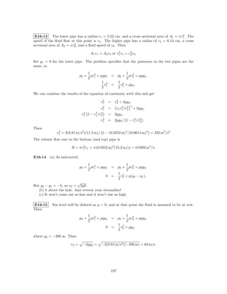 2
 E16-13 The lower pipe has a radius r1 = 2.52 cm, and a cross sectional area of A1 = πr1 . The
speed of the ﬂuid ﬂow at this point is v1 . The higher pipe has a radius of r2 = 6.14 cm, a cross
                         2
sectional area of A2 = πr2 , and a ﬂuid speed of v2 . Then
                                                       2       2
                                     A1 v1 = A2 v2 or r1 v1 = r2 v2 .

Set y1 = 0 for the lower pipe. The problem speciﬁes that the pressures in the two pipes are the
same, so
                                  1 2                        1 2
                              p0 + ρv1 + ρgy1          = p0 + ρv2 + ρgy2 ,
                                  2                          2
                                          1 2            1 2
                                           v           =   v + gy2 ,
                                          2 1            2 2
We can combine the results of the equation of continuity with this and get
                                              2       2
                                             v1    = v2 + 2gy2 ,
                                              2               2 2     2
                                             v1    =      v1 r1 /r2       + 2gy2 ,
                                2         4 4
                               v1   1−   r1 /r2    = 2gy2 ,
                                              2                  4 4
                                             v1    = 2gy2 / 1 − r1 /r2 .

Then
               2
              v1 = 2(9.81 m/s2 )(11.5 m)/ 1 − (0.0252 m)4 /(0.0614 m)4 = 232 m2 /s2
The volume ﬂow rate in the bottom (and top) pipe is

                        R = πr1 v1 = π(0.0252 m)2 (15.2 m/s) = 0.0303 m3 /s.
                              2



E16-14 (a) As instructed,
                                  1 2                     1 2
                              p0 + ρv1 + ρgy1       = p0 + ρv3 + ρgy3 ,
                                  2                       2
                                                      1 2
                                                  0 =   v + g(y3 − y1 ),
                                                      2 3
                          √
But y3 − y1 = −h, so v3 = 2gh.
   (b) h above the hole. Just reverse your streamline!
   (c) It won’t come out as fast and it won’t rise as high.

E16-15     Sea level will be deﬁned as y = 0, and at that point the ﬂuid is assumed to be at rest.
Then
                                  1 2                     1 2
                              p0 + ρv1 + ρgy1       = p0 + ρv2 + ρgy2 ,
                                  2                       2
                                                      1 2
                                                  0 =   v + gy2 ,
                                                      2 2
where y2 = −200 m. Then

                       v2 =    −2gy2 =        −2(9.81 m/s2 )(−200 m) = 63 m/s.




                                                    197
 
