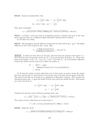 E16-16 Assume streamlined ﬂow, then
                                          1 2                     1 2
                                      p1 + ρv1 + ρgy1     = p2 + ρv2 + ρgy2 ,
                                          2                       2
                                                            1 2
                               (p1 − p2 )/ρ + g(y1 − y2 ) =   v .
                                                            2 2
Then upon rearranging

           v2 =     2 [(2.1)(1.01×105 Pa)/(1000 kg/m3 ) + (9.81 m/s2 )(53.0 m)] = 38.3 m/s.

E16-17 (a) Points 1 and 3 are both at atmospheric pressure, and both will move at the same
speed. But since they are at diﬀerent heights, Bernoulli’s equation will be violated.
   (b) The ﬂow isn’t steady.

                                                                             1
E16-18 The atmospheric pressure diﬀerence between the two sides will be ∆p = 2 ρa v 2 . The height
diﬀerence in the U-tube is given by ∆p = ρw gh. Then

                                      (1.20 kg/m3 )(15.0 m/s)2
                                h=                              = 1.38×10−2 m.
                                     2(1000 kg/m3 )(9.81 m/s2 )

 E16-19 (a) There are three forces on the plug. The force from the pressure of the water, F1 =
P1 A, the force from the pressure of the air, F2 = P2 A, and the force of friction, F3 . These three
forces must balance, so F3 = F1 − F2 , or F3 = P1 A − P2 A. But P1 − P2 is the pressure diﬀerence
between the surface and the water 6.15 m below the surface, so

                         F3     = ∆P A = −ρgyA,
                                = −(998 kg/m3 )(9.81 m/s2 )(−6.15 m)π(0.0215 m)2 ,
                                = 87.4 N

   (b) To ﬁnd the volume of water which ﬂows out in three hours we need to know the volume
ﬂow rate, and for that we need both the cross section area of the hole and the speed of the ﬂow.
The speed of the ﬂow can be found by an application of Bernoulli’s equation. We’ll consider the
horizontal motion only— a point just inside the hole, and a point just outside the hole. These points
are at the same level, so
                                       1 2                   1 2
                                   p1 + ρv1 + ρgy1     = p2 + ρv2 + ρgy2 ,
                                       2                     2
                                                             1 2
                                                  p1   = p2 + ρv2 .
                                                             2
Combine this with the results of Pascal’s principle above, and

             v2 =        2(p1 − p2 )/ρ =     −2gy =     −2(9.81 m/s2 )(−6.15 m) = 11.0 m/s.

The volume of water which ﬂows out in three hours is

                         V = Rt = (11.0 m/s)π(0.0215 m)2 (3 × 3600 s) = 173 m3 .

E16-20 Apply Eq. 16-12:

                  v1 =        2(9.81 m/s2 )(0.262 m)(810 kg/m3 )/(1.03 kg/m3 ) = 63.6 m/s.


                                                       198
 