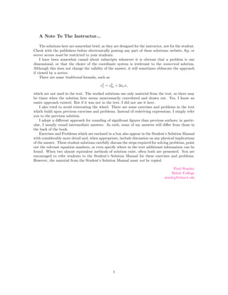 A Note To The Instructor...

    The solutions here are somewhat brief, as they are designed for the instructor, not for the student.
Check with the publishers before electronically posting any part of these solutions; website, ftp, or
server access must be restricted to your students.
    I have been somewhat casual about subscripts whenever it is obvious that a problem is one
dimensional, or that the choice of the coordinate system is irrelevant to the numerical solution.
Although this does not change the validity of the answer, it will sometimes obfuscate the approach
if viewed by a novice.
    There are some traditional formula, such as
                                            2    2
                                           vx = v0x + 2ax x,

which are not used in the text. The worked solutions use only material from the text, so there may
be times when the solution here seems unnecessarily convoluted and drawn out. Yes, I know an
easier approach existed. But if it was not in the text, I did not use it here.
    I also tried to avoid reinventing the wheel. There are some exercises and problems in the text
which build upon previous exercises and problems. Instead of rederiving expressions, I simply refer
you to the previous solution.
    I adopt a diﬀerent approach for rounding of signiﬁcant ﬁgures than previous authors; in partic-
ular, I usually round intermediate answers. As such, some of my answers will diﬀer from those in
the back of the book.
    Exercises and Problems which are enclosed in a box also appear in the Student’s Solution Manual
with considerably more detail and, when appropriate, include discussion on any physical implications
of the answer. These student solutions carefully discuss the steps required for solving problems, point
out the relevant equation numbers, or even specify where in the text additional information can be
found. When two almost equivalent methods of solution exist, often both are presented. You are
encouraged to refer students to the Student’s Solution Manual for these exercises and problems.
However, the material from the Student’s Solution Manual must not be copied.

                                                                                          Paul Stanley
                                                                                         Beloit College
                                                                                    stanley@clunet.edu




                                                   1
 