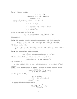 E2-41     (a) Apply Eq. 2-26,
                                             vx = v0x + ax t,
                                                                2
                                (3.0 × 107 m/s) = (0) + (9.8 m/s )t,
                                     3.1 × 106 s = t.
   (b) Apply Eq. 2-28 using an initial position of x0 = 0,
                                          1
                           x = x0 + v0x + ax t2 ,
                                          2
                                           1       2
                           x = (0) + (0) + (9.8 m/s )(3.1 × 106 s)2 ,
                                           2
                           x = 4.7 × 1013 m.

E2-42 v0x = 0 and vx = 27.8 m/s. Then
                      t = (vx − v0x )/a = ((27.8 m/s) − (0)) /(50 m/s2 ) = 0.56 s.
I want that car.

E2-43 The muon will travel for t seconds before it comes to a rest, where t is given by
           t = (vx − v0x )/a = (0) − (5.20 × 106 m/s) /(−1.30 × 1014 m/s2 ) = 4 × 10−8 s.
The distance traveled will be
      1               1
 x = ax t2 + v0x t = (−1.30 × 1014 m/s2 )(4 × 10−8 s)2 + (5.20 × 106 m/s)(4 × 10−8 s) = 0.104 m.
      2               2

E2-44 The average velocity of the electron was
                                1
                      vx,av =     (1.5 × 105 m/s + 5.8 × 106 m/s) = 3.0 × 106 m/s.
                                2
The time to travel the distance of the runway at this average velocity is
                            t = (0.012 m)/(3.0 × 106 m/s) = 4.0 × 10−9 s.
The acceleration is
     ax = (vx − v0x )/t = ((5.8 × 106 m/s) − (1.5 × 105 m/s))/(4.0 × 10−9 s) = 1.4 × 1015 m/s2 .

E2-45     It will be easier to solve the problem if we change the units for the initial velocity,
                                        km     1000 m           hr             m
                           v0x = 1020                                  = 283     ,
                                        hr       km           3600 s           s
and then applying Eq. 2-26,
                                          vx = v0x + ax t,
                                         (0) = (283 m/s) + ax (1.4 s),
                                           2
                                −202 m/s       = ax .
The problem asks for this in terms of g, so

                                                2         g
                                     −202 m/s                 2   = 21g.
                                                    9.8 m/s


                                                     19
 