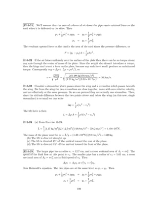 E16-21 We’ll assume that the central column of air down the pipe exerts minimal force on the
card when it is deﬂected to the sides. Then
                                  1 2                        1 2
                              p1 + ρv1 + ρgy1          = p2 + ρv2 + ρgy2 ,
                                  2                          2
                                                             1 2
                                               p1      = p2 + ρv2 .
                                                             2
The resultant upward force on the card is the area of the card times the pressure diﬀerence, or
                                                                 1
                                       F = (p1 − p2 )A =           ρAv 2 .
                                                                 2

E16-22 If the air blows uniformly over the surface of the plate then there can be no torque about
any axis through the center of mass of the plate. Since the weight also doesn’t introduce a torque,
then the hinge can’t exert a force on the plate, because any such force would produce an unbalanced
torque. Consequently mg = ∆pA. ∆p = ρv 2 /2, so

                              2mg          2(0.488 kg)(9.81 m/s2 )
                         v=       =                                 = 30.9 m/s.
                               ρA       (1.21 kg/m3 )(9.10×10−2 m)2

E16-23 Consider a streamline which passes above the wing and a streamline which passes beneath
the wing. Far from the wing the two streamlines are close together, move with zero relative velocity,
and are eﬀectively at the same pressure. So we can pretend they are actually one streamline. Then,
since the altitude diﬀerence between the two points above and below the wing (on this new, single
streamline) is so small we can write
                                                    1
                                          ∆p =        ρ(v t 2 − v u 2 )
                                                    2
The lift force is then
                                                       1
                                      L = ∆p A =         ρA(v t 2 − v u 2 )
                                                       2

E16-24 (a) From Exercise 16-23,
                  1
             L=     (1.17 kg/m3 )(2)(12.5 m2 ) (49.8 m/s)2 − (38.2 m/s)2 = 1.49×104 N.
                  2
The mass of the plane must be m = L/g = (1.49×104 N)/(9.81 m/s2 ) = 1520 kg.
  (b) The lift is directed straight up.
  (c) The lift is directed 15◦ oﬀ the vertical toward the rear of the plane.
  (d) The lift is directed 15◦ oﬀ the vertical toward the front of the plane.

                                                                                           2
 E16-25 The larger pipe has a radius r1 = 12.7 cm, and a cross sectional area of A1 = πr1 . The
speed of the ﬂuid ﬂow at this point is v1 . The smaller pipe has a radius of r2 = 5.65 cm, a cross
                         2
sectional area of A2 = πr2 , and a ﬂuid speed of v2 . Then
                                                        2       2
                                      A1 v1 = A2 v2 or r1 v1 = r2 v2 .

Now Bernoulli’s equation. The two pipes are at the same level, so y1 = y2 . Then
                                  1 2                        1 2
                              p1 + ρv1 + ρgy1          = p2 + ρv2 + ρgy2 ,
                                  2                          2
                                        1 2                  1 2
                                    p1 + ρv1           = p2 + ρv2 .
                                        2                    2

                                                      199
 