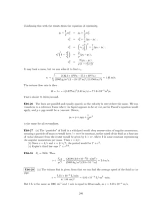 Combining this with the results from the equation of continuity,
                                      1 2              1 2
                                  p1 + ρv1       = p2 + ρv2 ,
                                      2                2
                                           2        2  2
                                          v1     = v2 + (p2 − p1 ) ,
                                                       ρ
                                                            2   2
                                           2               r1           2
                                          v1     =    v1    2       +     (p2 − p1 ) ,
                                                           r2           ρ
                                          4
                                 2       r1          2
                                v1 1 −    4      =     (p2 − p1 ) ,
                                         r2          ρ
                                           2          2 (p2 − p1 )
                                          v1     =           4 4 .
                                                     ρ (1 − r1 /r2 )

It may look a mess, but we can solve it to ﬁnd v1 ,

                                  2(32.6×103 Pa − 57.1×103 Pa)
                    v1 =                                               = 1.41 m/s.
                            (998 kg/m3 )(1 − (0.127 m)4 /(0.0565 m)4 )

The volume ﬂow rate is then

                        R = Av = π(0.127 m)2 (1.41 m/s) = 7.14×10−3 m3 /s.

That’s about 71 liters/second.

E16-26 The lines are parallel and equally spaced, so the velocity is everywhere the same. We can
transform to a reference frame where the liquid appears to be at rest, so the Pascal’s equation would
apply, and p + ρgy would be a constant. Hence,
                                                            1
                                              p0 = p + ρgy + ρv 2
                                                            2
is the same for all streamlines.

E16-27 (a) The “particles” of ﬂuid in a whirlpool would obey conservation of angular momentum,
meaning a particle oﬀ mass m would have l = mvr be constant, so the speed of the ﬂuid as a function
of radial distance from the center would be given by k = vr, where k is some constant representing
the angular momentum per mass. Then v = k/r.
    (b) Since v = k/r and v = 2πr/T , the period would be T ∝ r2 .
    (c) Kepler’s third law says T ∝ r3/2 .

E16-28 Rc = 2000. Then

                                 Rc η   (2000)(4.0×10−3 N · s/m2 )
                           v<         =                            = 2.0 m/s.
                                 ρD     (1060 kg/m3 )(3.8×10−3 m)

 E16-29     (a) The volume ﬂux is given; from that we can ﬁnd the average speed of the ﬂuid in the
pipe.
                                5.35 × 10−2 L/min                 2
                           v=                     = 4.81×10−3 L/cm · min.
                                   π(1.88 cm)2
But 1 L is the same as 1000 cm3 and 1 min is equal to 60 seconds, so v = 8.03×10−4 m/s.


                                                     200
 
