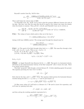 Reynold’s number from Eq. 16-22 is then

                        ρDv   (13600 kg/m3 )(0.0376 m)(8.03×10−4 m/s)
                   R=       =                                         = 265.
                         η              (1.55 × 10−3 N · s/m2 )

This is well below the critical value of 2000.
   (b) Poiseuille’s Law, Eq. 16-20, can be used to ﬁnd the pressure diﬀerence between the ends of
the pipe. But ﬁrst, note that the mass ﬂux dm/dt is equal to the volume rate times the density
when the density is constant. Then ρ dV /dt = dm/dt, and Poiseuille’s Law can be written as

                 8ηL dV    8(1.55 × 10−3 N · s/m2 )(1.26 m)
          δp =           =                                  (8.92×10−7 m3 /s) = 0.0355 Pa.
                 πR 4 dt          π(1.88×10−2 m)4

P16-1    The volume of water which needs to ﬂow out of the bay is

                             V = (6100 m)(5200 m)(3 m) = 9.5×107 m3

during a 6.25 hour (22500 s) period. The average speed through the channel must be

                                         (9.5×107 m3 )
                               v=                           = 3.4 m/s.
                                    (22500 s)(190 m)(6.5 m)
                                                                √
P16-2 (a) The speed of the ﬂuid through either hole is v =          2gh. The mass ﬂux through a hole
is Q = ρAv, so ρ1 A1 = ρ2 A2 . Then ρ1 /ρ2 = A2 /A1 = 2.
    (b) R = Av, so R1 /R2 = A1 /A2 = 1/2.
                           √            √
    (c) If R1 = R2 then A1 2gh1 = A2 2gh2 . Then

                                 h2 /h1 = (A1 /A2 )2 = (1/2)2 = 1/4.

So h2 = h1 /4.

                                                             √
 P16-3 (a) Apply Torricelli’s law (Exercise 16-14): v = 2gh. The speed v is a horizontal velocity,
and serves as the initial horizontal velocity of the ﬂuid “projectile” after it leaves the tank. There
is no initial vertical velocity.
    This ﬂuid “projectile” falls through a vertical distance H −h before splashing against the ground.
The equation governing the time t for it to fall is
                                                    1
                                        −(H − h) = − gt2 ,
                                                    2

Solve this for the time, and t = 2(H − h)/g. The equation which governs the horizontal distance
traveled during the fall is x = vx t, but vx = v and we just found t, so

                           x = vx t =   2gh   2(H − h)/g = 2    h(H − h).

   (b) How many values of h will lead to a distance of x? We need to invert the expression, and
we’ll start by squaring both sides

                                    x2 = 4h(H − h) = 4hH − 4h2 ,

and then solving the resulting quadratic expression for h,
                                   √
                             4H ± 16H 2 − 16x2        1
                        h=                         =     H±      H 2 − x2 .
                                       8              2

                                                 201
 