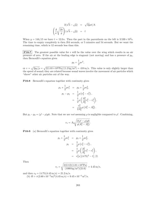 √   √
                                       2( h − y) =         2gat/A.
                             A    2h     √   √
                                        ( h − y) = t
                             a     g

When y = 14h/15 we have t = 12.0 s. Then the part in the parenthesis on the left is 3.539×102 s.
The time to empty completely is then 354 seconds, or 5 minutes and 54 seconds. But we want the
remaining time, which is 12 seconds less than this.

 P16-7 The greatest possible value for v will be the value over the wing which results in an air
pressure of zero. If the air at the leading edge is stagnant (not moving) and has a pressure of p0 ,
then Bernoulli’s equation gives
                                                   1
                                             p0 = ρv 2 ,
                                                   2
or v = 2p0 /ρ = 2(1.01×105 Pa)/(1.2 kg/m3 ) = 410 m/s. This value is only slightly larger than
the speed of sound; they are related because sound waves involve the movement of air particles which
“shove” other air particles out of the way.

P16-8   Bernoulli’s equation together with continuity gives
                                     1 2               1 2
                                 p1 + ρv1     = p2 + ρv2 ,
                                     2                 2
                                                1      2     2
                                    p1 − p2   =   ρ v2 − v1 ,
                                                2
                                                1      A2 2
                                                         1      2
                                              =   ρ        v − v1 ,
                                                2      A2 1
                                                         2
                                                   2
                                                 v1
                                              =       ρ A2 − A2 .
                                                           1    2
                                                2A2 2

But p1 − p2 = (ρ − ρ)gh. Note that we are not assuming ρ is negligible compared to ρ . Combining,

                                                  2(ρ − ρ)gh
                                        v1 = A2               .
                                                  ρ(A2 − A2 )
                                                     1     2


P16-9   (a) Bernoulli’s equation together with continuity gives
                                     1 2             1 2
                                 p1 + ρv1     = p2 + ρv2 ,
                                     2               2
                                                1    2     2
                                         p1   =   ρ v2 − v1 ,
                                                2
                                                1    A2 2
                                                       1      2
                                              =   ρ      v − v1 ,
                                                2    A2 1
                                                       2
                                              = v1 ρ (4.75)2 − 1 /2.
                                                 2


Then
                                       2(2.12)(1.01×105 Pa)
                             v1 =                           = 4.45 m/s,
                                        (1000 kg/m3 )(21.6)
and then v2 = (4.75)(4.45 m/s) = 21.2 m/s.
   (b) R = π(2.60×10−2 m)2 (4.45 m/s) = 9.45×10−3 m3 /s.


                                                  203
 