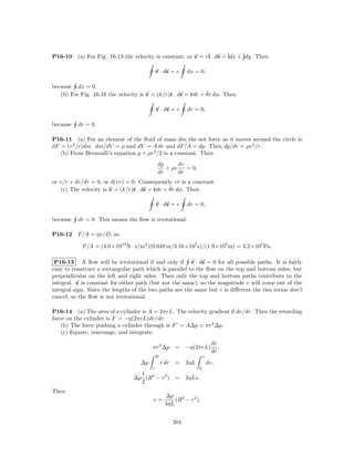 P16-10    (a) For Fig. 16-13 the velocity is constant, or v = vˆ ds = ˆ + ˆ
                                                               i.     idx jdy. Then

                                            v · ds = v       dx = 0,

because dx = 0.
                                               r       r     ˆ
   (b) For Fig. 16-16 the velocity is v = (k/r)ˆ. ds = ˆdr + θr dφ. Then

                                            v · ds = v       dr = 0,

because   dr = 0.

P16-11 (a) For an element of the ﬂuid of mass dm the net force as it moves around the circle is
dF = (v 2 /r)dm. dm/dV = ρ and dV = A dr and dF/A = dp. Then dp/dr = ρv 2 /r.
   (b) From Bernoulli’s equation p + ρv 2 /2 is a constant. Then
                                             dp      dv
                                                + ρv    = 0,
                                             dr      dr
or v/r + dv/dr = 0, or d(vr) = 0. Consequently vr is a constant.
                                 r       r     ˆ
    (c) The velocity is v = (k/r)ˆ. ds = ˆdr + θr dφ. Then

                                            v · ds = v       dr = 0,

because   dr = 0. This means the ﬂow is irrotational.

P16-12    F/A = ηv/D, so

            F/A = (4.0×1019 N · s/m2 )(0.048 m/3.16×107 s)/(1.9×105 m) = 3.2×105 Pa.

 P16-13 A ﬂow will be irrotational if and only if v · ds = 0 for all possible paths. It is fairly
easy to construct a rectangular path which is parallel to the ﬂow on the top and bottom sides, but
perpendicular on the left and right sides. Then only the top and bottom paths contribute to the
integral. v is constant for either path (but not the same), so the magnitude v will come out of the
integral sign. Since the lengths of the two paths are the same but v is diﬀerent the two terms don’t
cancel, so the ﬂow is not irrotational.

P16-14 (a) The area of a cylinder is A = 2πrL. The velocity gradient if dv/dr. Then the retarding
force on the cylinder is F = −η(2πrL)dv/dr.
    (b) The force pushing a cylinder through is F = A∆p = πr2 ∆p.
    (c) Equate, rearrange, and integrate:
                                                                             dv
                                        πr2 ∆p         = −η(2πrL)               ,
                                                                             dr
                                            R                          v
                                   ∆p           r dr   =     2ηL           dv,
                                        r                          0
                                  1
                                ∆p (R2 − r2 )          =     2ηLv.
                                  2
Then
                                                  ∆p 2
                                        v=            (R − r2 ).
                                                  4ηL


                                                       204
 