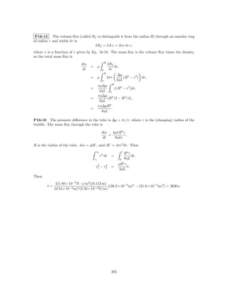 P16-15 The volume ﬂux (called Rf to distinguish it from the radius R) through an annular ring
of radius r and width δr is
                                 δRf = δA v = 2πr δr v,
where v is a function of r given by Eq. 16-18. The mass ﬂux is the volume ﬂux times the density,
so the total mass ﬂux is
                                                  R
                             dm                       δRf
                                   = ρ                    dr,
                             dt               0        δr
                                                  R
                                                            ∆p 2
                                   = ρ                2πr       (R − r2 ) dr,
                                              0             4ηL
                                            πρ∆p R
                                   =                 (rR2 − r3 )dr,
                                             2ηL 0
                                            πρ∆p 4
                                   =             (R /2 − R4 /4),
                                             2ηL
                                            πρ∆pR4
                                   =               .
                                              8ηL

P16-16 The pressure diﬀerence in the tube is ∆p = 4γ/r, where r is the (changing) radius of the
bubble. The mass ﬂux through the tube is

                                              dm   4ρπR4 γ
                                                 =         ,
                                              dt    8ηLr

R is the radius of the tube. dm = ρdV , and dV = 4πr2 dr. Then
                                        r2                          t
                                                                        R4 γ
                                             r3 dr      =                    dt,
                                       r1                       0       8ηL
                                         4     4              ρR4 γ
                                        r1 − r 2        =           t,
                                                               2ηL
Then
              2(1.80×10−5 N · s/m2 )(0.112 m)
        t=                                    [(38.2×10−3 m)4 − (21.6×10−3 m)4 ] = 3630 s.
             (0.54×10−3 m)4 (2.50×10−2 N/m)




                                                        205
 