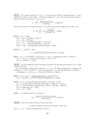 E17-1 For a perfect spring |F | = k|x|. x = 0.157 m when 3.94 kg is suspended from it. There
would be two forces on the object— the force of gravity, W = mg, and the force of the spring, F .
These two force must balance, so mg = kx or
                                mg   (3.94 kg)(9.81 m/s2 )
                          k=       =                       = 0.246 N/m.
                                x          (0.157 m)
Now that we know k, the spring constant, we can ﬁnd the period of oscillations from Eq. 17-8,

                                      m          (0.520 kg)
                            T = 2π      = 2π                = 0.289 s.
                                      k         (0.246 N/m)

E17-2 (a) T = 0.484 s.
  (b) f = 1/T = 1/(0.484 s) = 2.07 s−1 .
  (c) ω = 2πf = 13.0 rad/s.
  (d) k = mω 2 = (0.512 kg)(13.0 rad/s)2 = 86.5 N/m.
  (e) v m = ωxm = (13.0 rad/s)(0.347 m) = 4.51 m/s.
  (f) F m = mam = (0.512 kg)(13.0 rad/s)2 (0.347 m) = 30.0 N.

E17-3 am = (2πf )2 xm . Then

                        f=      (9.81 m/s2 )/(1.20×10−6 m)/(2π) = 455 Hz.

E17-4 (a) ω = (2π)/(0.645 s) = 9.74 rad/s. k = mω 2 = (5.22 kg)(9.74 rad/s)2 = 495 N/m.
  (b) xm = v m /ω = (0.153 m/s)/(9.74 rad/s) = 1.57×10−2 m.
  (c) f = 1/(0.645 s) = 1.55 Hz.

 E17-5 (a) The amplitude is half of the distance between the extremes of the motion, so A = (2.00
mm)/2 = 1.00 mm.
   (b) The maximum blade speed is given by v m = ωxm . The blade oscillates with a frequency of
120 Hz, so ω = 2πf = 2π(120 s−1 ) = 754 rad/s, and then v m = (754 rad/s)(0.001 m) = 0.754 m/s.
   (c) Similarly, am = ω 2 xm , am = (754 rad/s)2 (0.001 m) = 568 m/s2 .

E17-6 (a) k = mω 2 = (1460 kg/4)(2π2.95/s)2 = 1.25×105 N/m
  (b) f = k/m/2π = (1.25×105 N/m)/(1830 kg/4)/2π = 2.63/s.

E17-7 (a) x = (6.12 m) cos[(8.38 rad/s)(1.90 s) + 1.92 rad] = 3.27 m.
  (b) v = −(6.12 m)(8.38/s) sin[(8.38 rad/s)(1.90 s) + 1.92 rad] = 43.4 m/s.
  (c) a = −(6.12 m)(8.38/s)2 cos[(8.38 rad/s)(1.90 s) + 1.92 rad] = −229 m/s2 .
  (d) f = (8.38 rad/s)/2π = 1.33/s.
  (e) T = 1/f = 0.750 s.

E17-8 k = (50.0 lb)/(4.00 in) = 12.5 lb/in.
                                       2
                                (32 ft/s )(12 in/ft)(12.5 lb/in)
                         mg =                                    = 30.4 lb.
                                         [2π(2.00/s)]2

E17-9     If the drive wheel rotates at 193 rev/min then
                    ω = (193 rev/min)(2π rad/rev)(1/60 s/min) = 20.2 rad/s,
then v m = ωxm = (20.2 rad/s)(0.3825 m) = 7.73 m/s.

                                                206
 