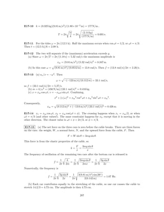 E17-10 k = (0.325 kg)(9.81 m/s2 )/(1.80×10−2 m) = 177 N/m..

                                           m           (2.14 kg)
                                 T = 2π      = 2π                = 0.691 s.
                                           k          (177 N/m)

E17-11 For the tides ω = 2π/(12.5 h). Half the maximum occurs when cos ωt = 1/2, or ωt = π/3.
Then t = (12.5 h)/6 = 2.08 h.

E17-12 The two will separate if the (maximum) acceleration exceeds g.
  (a) Since ω = 2π/T = 2π/(1.18 s) = 5.32 rad/s the maximum amplitude is

                                xm = (9.81 m/s2 )/(5.32 rad/s)2 = 0.347 m.

   (b) In this case ω =    (9.81 m/s2 )/(0.0512 m) = 13.8 rad/s. Then f = (13.8 rad/s)/2π = 2.20/s.

E17-13 (a) ax /x = −ω 2 . Then

                            ω=         −(−123 m/s)/(0.112 m) = 33.1 rad/s,

so f = (33.1 rad/s)/2π = 5.27/s.
    (b) m = k/ω 2 = (456 N/m)/(33.1 rad/s)2 = 0.416 kg.
    (c) x = xm cos ωt; v = −xm ω sin ωt. Combining,

                           x2 + (v/ω)2 = xm 2 cos2 ωt + xm 2 sin2 ωt = xm 2 .

Consequently,
                    xm =        (0.112 m)2 + (−13.6 m/s)2 /(33.1 rad/s)2 = 0.426 m.

E17-14 x1 = xm cos ωt, x2 = xm cos(ωt + φ). The crossing happens when x1 = xm /2, or when
ωt = π/3 (and other values!). The same constraint happens for x2 , except that it is moving in the
other direction. The closest value is ωt + φ = 2π/3, or φ = π/3.

 E17-15 (a) The net force on the three cars is zero before the cable breaks. There are three forces
on the cars: the weight, W , a normal force, N , and the upward force from the cable, F . Then

                                          F = W sin θ = 3mg sin θ.

This force is from the elastic properties of the cable, so
                                                  F   3mg sin θ
                                            k=      =
                                                  x      x
The frequency of oscillation of the remaining two cars after the bottom car is released is

                                   1     k    1     3mg sin θ    1     3g sin θ
                           f=              =                  =                 .
                                  2π    2m   2π       2mx       2π       2x
Numerically, the frequency is

                            1     3g sin θ    1    3(9.81 m/s2 ) sin(26◦ )
                     f=                    =                               = 1.07 Hz.
                           2π       2x       2π         2(0.142 m)

    (b) Each car contributes equally to the stretching of the cable, so one car causes the cable to
stretch 14.2/3 = 4.73 cm. The amplitude is then 4.73 cm.

                                                     207
 