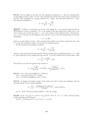 E17-16 Let the height of one side over the equilibrium position be x. The net restoring force
on the liquid is 2ρAxg, where A is the cross sectional area of the tube and g is the acceleration of
free-fall. This corresponds to a spring constant of k = 2ρAg. The mass of the ﬂuid is m = ρAL.
The period of oscillation is
                                                m        2L
                                       T = 2π      =π       .
                                                 k        g


 E17-17 (a) There are two forces on the log. The weight, W = mg, and the buoyant force B.
We’ll assume the log is cylindrical. If x is the length of the log beneath the surface and A the
cross sectional area of the log, then V = Ax is the volume of the displaced water. Furthermore,
mw = ρw V is the mass of the displaced water and B = mw g is then the buoyant force on the log.
Combining,
                                           B = ρw Agx,
where ρw is the density of water. This certainly looks similar to an elastic spring force law, with
k = ρw Ag. We would then expect the motion to be simple harmonic.
   (b) The period of the oscillation would be

                                               m           m
                                     T = 2π      = 2π           ,
                                               k          ρw Ag

where m is the total mass of the log and lead. We are told the log is in equilibrium when x = L = 2.56
m. This would give us the weight of the log, since W = B is the condition for the log to ﬂoat. Then
                                          B   ρw AgL
                                     m=     =        = ρAL.
                                          g      g
From this we can write the period of the motion as

                                ρAL                         (2.56 m)
                      T = 2π          = 2π    L/g = 2π                 = 3.21 s.
                                ρw Ag                     (9.81 m/s2 )

E17-18 (a) k = 2(1.18 J)/(0.0984 m)2 = 244 N/m.
  (b) m = 2(1.18 J)/(1.22 m/s)2 = 1.59 kg.
  (c) f = [(1.22 m/s)/(0.0984 m)]/(2π) = 1.97/s.

E17-19 (a) Equate the kinetic energy of the object just after it leaves the slingshot with the
potential energy of the stretched slingshot.

                          mv 2   (0.130 kg)(11.2×103 m/s)2
                     k=        =                           = 6.97×106 N/m.
                          x2              (1.53 m)2

   (b) N = (6.97×106 N/m)(1.53 m)/(220 N) = 4.85×104 people.

E17-20 (a) E = kxm 2 /2, U = kx2 /2 = k(xm /2)2 /2 = E/4. K = E − U = 3E/4. The the energy
is 25% potential and 75% kinetic.                     √
    (b) If U = E/2 then kx2 /2 = kxm 2 /4, or x = xm / 2.




                                                 208
 