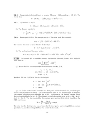E2-46 Change miles to feet and hours to seconds. Then vx = 81 ft/s and v0x = 125 ft/s. The
time is then
                                                             2
                      t = ((81 ft/s) − (125 ft/s)) /(−17 ft/s ) = 2.6 s.

E2-47 (a) The time to stop is
                                                                    2
                         t = ((0 m/s) − (24.6 m/s)) /(−4.92 m/s ) = 5.00 s.

   (b) The distance traveled is
                  1                1          2
             x=     ax t2 + v0x t = (−4.92 m/s )(5.00 s)2 + (24.6 m/s)(5.00 s) = 62 m.
                  2                2

E2-48 Answer part (b) ﬁrst. The average velocity of the arrow while decelerating is
                                          1
                               vy ,av =     ((0) + (260 ft/s)) = 130 ft/s.
                                          2
The time for the arrow to travel 9 inches (0.75 feet) is

                               t = (0.75 ft)/(130 ft/s) = 5.8 × 10−3 s.

   (a) The acceleration of the arrow is then
                                                                                      2
              ay = (vy − v0y )/t = ((0) − (260 ft/s))/(5.8 × 10−3 s) = −4.5 × 104 ft/s .

E2-49 The problem will be somewhat easier if the units are consistent, so we’ll write the maxi-
mum speed as
                                   ft   min            ft
                             1000               = 16.7 .
                                  min 60 s              s
   (a) We can ﬁnd the time required for the acceleration from Eq. 2-26,

                                           vx   = v0x + ax t,
                                                                  2
                                  (16.7 ft/s)   = (0) + (4.00 ft/s )t,
                                       4.18 s   = t.

And from this and Eq 2-28 we can ﬁnd the distance
                                            1
                             x = x0 + v0x + ax t2 ,
                                            2
                                            1          2
                             x = (0) + (0) + (4.00 ft/s )(4.18 s)2 ,
                                            2
                             x = 34.9 ft.

   (b) The motion of the elevator is divided into three parts: acceleration from rest, constant speed
motion, and deceleration to a stop. The total distance is given at 624 ft and in part (a) we found
the distance covered during acceleration was 34.9 ft. By symmetry, the distance traveled during
deceleration should also be 34.9 ft. The distance traveled at constant speed is then (624 − 34.9 −
34.9) ft = 554 ft. The time required for the constant speed portion of the trip is found from Eq.
2-22, rewritten as
                                         ∆x      554 ft
                                  ∆t =       =            = 33.2 s.
                                          v     16.7 ft/s
The total time for the trip is the sum of times for the three parts: accelerating (4.18 s), constant
speed (33.2 s), and decelerating (4.18 s). The total is 41.6 seconds.

                                                    20
 