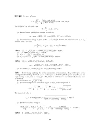 E17-21      (a) am = ω 2 xm so

                                 am     (7.93 × 103 m/s2 )
                         ω=         =                      = 2.06 × 103 rad/s
                                 xm      (1.86 × 10−3 m)

The period of the motion is then
                                        2π
                                        T =  = 3.05×10−3 s.
                                         ω
   (b) The maximum speed of the particle is found by

                    v m = ωxm = (2.06 × 103 rad/s)(1.86 × 10−3 m) = 3.83 m/s.

   (c) The mechanical energy is given by Eq. 17-15, except that we will focus on when vx = v m ,
because then x = 0 and
                                 1         1
                            E=     mv m 2 = (12.3 kg)(3.83 m/s)2 = 90.2 J.
                                 2         2

E17-22 (a) f = k/m/2π = (988 N/m)/(5.13 kg)/2π = 2.21/s.
  (b) U i = (988 N/m)(0.535 m)2 /2 = 141 J.
  (c) K i = (5.13 kg)(11.2 m/s)2 /2 = 322 J.
  (d) xm = 2E/k = 2(322 J + 141 J)/(988 N/m) = 0.968 m.

E17-23 (a) ω =       (538 N/m)/(1.26 kg) = 20.7 rad/s.

                     xm =     (0.263 m)2 + (3.72 m/s)2 /(20.7 rad/s)2 = 0.319 m.

   (b) φ = arctan {−(−3.72 m/s)/[(20.7 rad/s)(0.263 m)]} = 34.3◦ .

E17-24 Before doing anything else apply conservation of momentum. If v0 is the speed of the
bullet just before hitting the block and v1 is the speed of the bullet/block system just after the two
begin moving as one, then v1 = mv0 /(m + M ), where m is the mass of the bullet and M is the mass
of the block.
    For this system ω = k/(m + M ).
    (a) The total energy of the oscillation is 1 (m + M )v1 , so the amplitude is
                                               2
                                                          2



                              m+M              m + M mv0                  1
                    xm =          v1 =                   = mv0                  .
                               k                 k  m+M               k(m + M )

The numerical value is

                                                           1
               xm = (0.050 kg)(150 m/s)                                     = 0.167 m.
                                              (500 N/m)(0.050 kg + 4.00 kg)

   (b) The fraction of the energy is
                 2                         2
        (m + M )v1   m+M           m                m         (0.050 kg)
             2     =                           =       =                      = 1.23×10−2 .
           mv0        m           m+M              m+M   (0.050 kg + 4.00 kg)

E17-25 L = (9.82 m/s2 )(1.00 s/2π)2 = 0.249 m.



                                                    209
 