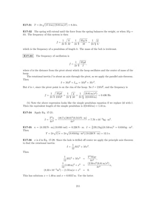E17-31 T = 2π       (17.3 m)/(9.81 m/s2 ) = 8.34 s.

E17-32 The spring will extend until the force from the spring balances the weight, or when M g =
kh. The frequency of this system is then

                                     1   k    1        M g/h    1     g
                               f=          =                 =          ,
                                    2π   M   2π         M      2π     h

which is the frequency of a pendulum of length h. The mass of the bob is irrelevant.

E17-33      The frequency of oscillation is

                                                 1     M gd
                                           f=               ,
                                                2π      I
where d is the distance from the pivot about which the hoop oscillates and the center of mass of the
hoop.
   The rotational inertia I is about an axis through the pivot, so we apply the parallel axis theorem.
Then
                                   I = M d2 + I cm = M d2 + M r2 .
But d is r, since the pivot point is on the rim of the hoop. So I = 2M d2 , and the frequency is

                          1   M gd     1       g    1      (9.81 m/s2 )
                    f=              =            =                      = 0.436 Hz.
                         2π   2M d2   2π      2d   2π      2(0.653 m)

  (b) Note the above expression looks like the simple pendulum equation if we replace 2d with l.
Then the equivalent length of the simple pendulum is 2(0.653 m) = 1.31 m.

E17-34 Apply Eq. 17-21:

                         T 2κ   (48.7 s/20.0)2 (0.513 N · m)
                    I=      2
                              =                              = 7.70 ×10−2 kg · m2 .
                         4π                 4π 2
                                                        2
E17-35 κ = (0.192 N · m)/(0.850 rad) = 0.226 N · m. I = 5 (95.2 kg)(0.148 m)2 = 0.834 kg · m2 .
Then
                T = 2π I/κ = 2π (0.834 kg · m2 )/(0.226 N · m) = 12.1 s.

E17-36 x is d in Eq. 17-29. Since the hole is drilled oﬀ center we apply the principle axis theorem
to ﬁnd the rotational inertia:
                                           1
                                     I=      M L2 + M x2 .
                                          12
Then
                                     1                     T 2 M gx
                                        M L2 + M x2      =          ,
                                    12                        4π 2
                                   1                       (2.50 s) (9.81 m/s2 )
                                                                   2
                                      (1.00 m)2 + x2     =                       x,
                                   12                               4π 2
                   (8.33×10−2 m2 ) − (1.55 m)x + x2      = 0.

This has solutions x = 1.49 m and x = 0.0557 m. Use the latter.



                                                 211
 