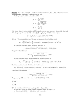 E17-37 For a stick of length L which can pivot about the end, I = 1 M L2 . The center of mass
                                                                   3
of such a stick is located d = L/2 away from the end.
    The frequency of oscillation of such a stick is

                                                  1     M gd
                                         f   =               ,
                                                 2π      I
                                                  1     M g (L/2)
                                         f   =           1     2
                                                                  ,
                                                 2π      3ML

                                                  1     3g
                                         f   =             .
                                                 2π     2L

This means that f is proportional to 1/L, regardless of the mass or density of the stick. The ratio
of the frequency of two such sticks is then f2 /f1 = L1 /L2 , which in our case gives

                           f2 = f1      L2 /L1 = f1    (L1 )/(2L1 /3) = 1.22f1 .

E17-38 The rotational inertia of the pipe section about the cylindrical axis is
                      M 2        M
             I cm =          2
                        r + r2 =   (0.102 m)2 + (0.1084 m)2 = (1.11×10−2 m2 )M
                      2 1        2
   (a) The total rotational inertia about the pivot axis is

                      I = 2I cm + M (0.102 m)2 + M (0.3188 m)2 = (0.134 m2 )M.

The period of oscillation is

                                               (0.134 m2 )M
                               T = 2π                              = 1.60 s
                                          M (9.81 m/s2 )(0.2104 m)

   (b) The rotational inertia of the pipe section about a diameter is
                      M 2          M
             I cm =            2
                        r 1 + r2 =   (0.102 m)2 + (0.1084 m)2 = (5.54×10−3 m2 )M
                      4            4
The total rotational inertia about the pivot axis is now

    I = M (1.11×10−2 m2 ) + M (0.102 m)2 + M (5.54×10−3 m2 ) + M (0.3188 m)2 = (0.129 m2 )M

The period of oscillation is

                                              (0.129 m2 )M
                               T = 2π                             = 1.57 s.
                                         M (9.81 m/s2 )(0.2104 m)

The percentage diﬀerence with part (a) is (0.03 s)/(1.60 s) = 1.9%.

E17-39

E17-40

E17-41 (a) Since eﬀectively x = y, the path is a diagonal line.
  (b) The path will be an ellipse which is symmetric about the line x = y.
  (c) Since cos(ωt + 90◦ ) = − sin(ωt), the path is a circle.

                                                      212
 