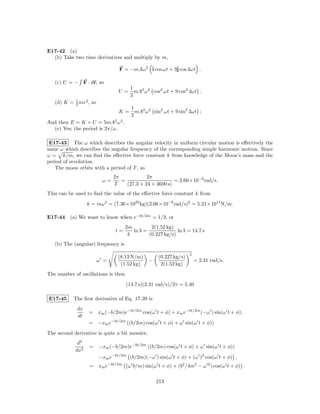 E17-42 (a)
  (b) Take two time derivatives and multiply by m,

                                 F = −mAω 2 ˆ cos ωt + 9ˆ cos 3ωt .
                                            i           j

   (c) U = − F · dr, so
                                       1
                                 U=      mA2 ω 2 cos2 ωt + 9 cos2 3ωt .
                                       2
   (d) K = 1 mv 2 , so
           2
                                       1
                                 K=      mA2 ω 2 sin2 ωt + 9 sin2 3ωt ;
                                       2
And then E = K + U = 5mA2 ω 2 .
  (e) Yes; the period is 2π/ω.

 E17-43 The ω which describes the angular velocity in uniform circular motion is eﬀectively the
same ω which describes the angular frequency of the corresponding simple harmonic motion. Since
ω = k/m, we can ﬁnd the eﬀective force constant k from knowledge of the Moon’s mass and the
period of revolution.
   The moon orbits with a period of T , so
                               2π            2π
                          ω=      =                      = 2.66×10−6 rad/s.
                               T    (27.3 × 24 × 3600 s)
This can be used to ﬁnd the value of the eﬀective force constant k from
                  k = mω 2 = (7.36×1022 kg)(2.66×10−6 rad/s)2 = 5.21×1011 N/m.

E17-44 (a) We want to know when e−bt/2m = 1/3, or
                                     2m         2(1.52 kg)
                                t=      ln 3 =              ln 3 = 14.7 s
                                      b        (0.227 kg/s)
   (b) The (angular) frequency is
                                                                   2
                                 (8.13 N/m)         (0.227 kg/s)
                         ω =                    −                      = 2.31 rad/s.
                                  (1.52 kg)          2(1.52 kg)
The number of oscillations is then
                                     (14.7 s)(2.31 rad/s)/2π = 5.40

E17-45     The ﬁrst derivative of Eq. 17-39 is
             dx
                  = xm (−b/2m)e−bt/2m cos(ω t + φ) + xm e−bt/2m (−ω ) sin(ω t + φ),
             dt
                  = −xm e−bt/2m ((b/2m) cos(ω t + φ) + ω sin(ω t + φ))
The second derivative is quite a bit messier;
             d2
                   = −xm (−b/2m)e−bt/2m ((b/2m) cos(ω t + φ) + ω sin(ω t + φ))
            dx2
                         −xm e−bt/2m (b/2m)(−ω ) sin(ω t + φ) + (ω )2 cos(ω t + φ) ,
                   = xm e−bt/2m (ω b/m) sin(ω t + φ) + (b2 /4m2 − ω 2 ) cos(ω t + φ) .

                                                    213
 