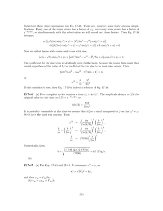 Substitute these three expressions into Eq. 17-38. There are, however, some fairly obvious simpli-
ﬁcations. Every one of the terms above has a factor of xm , and every term above has a factor of
e−bt/2m , so simultaneously with the substitution we will cancel out those factors. Then Eq. 17-38
becomes

                m (ω b/m) sin(ω t + φ) + (b2 /4m2 − ω 2 ) cos(ω t + φ)
                   −b [(b/2m) cos(ω t + φ) + ω sin(ω t + φ)] + k cos(ω t + φ) = 0

Now we collect terms with cosine and terms with sine,

             (ω b − ω b) sin(ω t + φ) + mb2 /4m2 − ω 2 − b2 /2m + k cos(ω t + φ) = 0.

The coeﬃcient for the sine term is identically zero; furthermore, because the cosine term must then
vanish regardless of the value of t, the coeﬃcient for the sine term must also vanish. Then

                                mb2 /4m2 − mω 2 − b2 /2m + k = 0,

or
                                                 k      b2
                                            ω2=     −      .
                                                 m 4m2
If this condition is met, then Eq. 17-39 is indeed a solution of Eq. 17-38.

E17-46 (a) Four complete cycles requires a time t4 = 8π/ω . The amplitude decays to 3/4 the
original value in this time, so 0.75 = e−bt4 /2m , or
                                                           8πb
                                            ln(4/3) =          .
                                                          2mω
It is probably reasonable at this time to assume that b/2m is small compared to ω so that ω ≈ ω.
We’ll do it the hard way anyway. Then
                                                                   2        2
                                            2           8π              b
                                        ω       =                               ,
                                                      ln(4/3)          2m
                                            2                      2        2
                             k       b                  8π              b
                               −                =                               ,
                             m      2m                ln(4/3)          2m
                                                                       2
                                         k                      b
                                                =   (7630)
                                         m                     2m

Numerically, then,
                                    4(1.91 kg)(12.6 N/m)
                             b=                          = 0.112 kg/s.
                                            (7630)
     (b)

E17-47 (a) Use Eqs. 17-43 and 17-44. At resonance ω = ω, so
                                         √
                                     G = b2 ω 2 = bω,

and then xm = F m /bω.
   (b) v m = ωxm = F m /b.




                                                    214
 