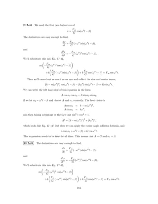 E17-48 We need the ﬁrst two derivatives of
                                            Fm
                                       x=      cos(ω t − β)
                                            G
The derivatives are easy enough to ﬁnd,
                                   dx   Fm
                                      =    (−ω ) sin(ω t − β),
                                   dt   G
and
                                   d2 x    Fm
                                        =−    (ω )2 cos(ω t − β),
                                   dt2     G
We’ll substitute this into Eq. 17-42,
                    Fm
              m −
              ,        (ω )2 cos(ω t − β)
                     G
                        Fm                        Fm
                    +b     (−ω ) sin(ω t − β) + k    cos(ω t − β) = F m cos ω t.
                         G                        G
   Then we’ll cancel out as much as we can and collect the sine and cosine terms,

                    k − m(ω )2 cos(ω t − β) − (bω ) sin(ω t − β) = G cos ω t.

We can write the left hand side of this equation in the form

                                 A cos α1 cos α2 − A sin α1 sin α2 ,

if we let α2 = ω t − β and choose A and α1 correctly. The best choice is

                                    A cos α1   = k − m(ω )2 ,
                                    A sin α1   = bω ,

and then taking advantage of the fact that sin2 + cos2 = 1,
                                                       2
                                  A2 = k − m(ω )2          + (bω )2 ,

which looks like Eq. 17-44! But then we can apply the cosine angle addition formula, and

                                 A cos(α1 + ω t − β) = G cos ω t.

This expression needs to be true for all time. This means that A = G and α1 = β.

E17-49     The derivatives are easy enough to ﬁnd,
                                  dx   Fm
                                     =    (−ω ) sin(ω t − β),
                                  dt   G
and
                                  d2 x    Fm
                                       =−    (ω )2 cos(ω t − β),
                                  dt2     G
We’ll substitute this into Eq. 17-42,
                   Fm
             m −
             ,        (ω )2 cos(ω t − β)
                    G
                       Fm                        Fm
                   +b     (−ω ) sin(ω t − β) + k    cos(ω t − β) = F m cos ω t.
                        G                        G

                                                215
 