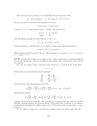 Then we’ll cancel out as much as we can and collect the sine and cosine terms,

                    k − m(ω )2 cos(ω t − β) − (bω ) sin(ω t − β) = G cos ω t.

We can write the left hand side of this equation in the form

                                     A cos α1 cos α2 − A sin α1 sin α2 ,

if we let α2 = ω t − β and choose A and α1 correctly. The best choice is

                                       A cos α1       = k − m(ω )2 ,
                                       A sin α1       = bω ,

and then taking advantage of the fact that sin2 + cos2 = 1,
                                                             2
                                     A2 = k − m(ω )2             + (bω )2 ,

which looks like Eq. 17-44! But then we can apply the cosine angle addition formula, and

                                 A cos(α1 + ω t − β) = G cos ω t.

This expression needs to be true for all time. This means that A = G and α1 + ω t − β = ω t and
α1 = β and ω = ω .

E17-50 Actually, Eq. 17-39 is not a solution to Eq. 17-42 by itself, this is a wording mistake in
the exercise. Instead, Eq. 17-39 can be added to any solution of Eq. 17-42 and the result will still
be a solution.
   Let xn be any solution to Eq. 17-42 (such as Eq. 17-43.) Let xh be given by Eq. 17-39. Then

                                                 x = xn + xh .

Take the ﬁrst two time derivatives of this expression.
                                          dx           dxn     dxh
                                                  =          +     ,
                                          dt            dt      dt
                                         d2 x           2
                                                       d xn      2
                                                                d xh
                                                  =           +
                                         dt2            dt 2     dt2
Substitute these three expressions into Eq. 17-42.

                     d2 xn   d2 xh              dxn   dxh
                m        2
                           +           +b           +        + k (xn + xh ) = F m cos ω t.
                      dt      dt2                dt    dt

Rearrange and regroup.

                     d2 xn    dxn                      d2 xh    dxh
                 m       2
                           +b     + kxn      + m           2
                                                             +b     + kxh     = F m cos ω t.
                      dt       dt                       dt       dt

Consider the second term on the left. The parenthetical expression is just Eq. 17-38, the damped
harmonic oscillator equation. It is given in the text (and proved in Ex. 17-45) the xh is a solution,
so this term is identically zero. What remains is Eq. 17-42; and we took as a given that xn was a
solution.
    (b) The “add-on” solution of xh represents the transient motion that will die away with time.



                                                       216
 
