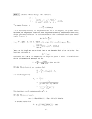 E17-51      The time between “bumps” is the solution to

                         vt = x,
                                       (13 ft)          1 mi        3600 s
                           t   =                                             = 0.886 s
                                     (10 mi/hr)        5280 ft       1 hr

The angular frequency is
                                              2π
                                           ω=    = 7.09 rad/s
                                              T
This is the driving frequency, and the problem states that at this frequency the up-down bounce
oscillation is at a maximum. This occurs when the driving frequency is approximately equal to the
natural frequency of oscillation. The force constant for the car is k, and this is related to the natural
angular frequency by
                                                       W 2
                                          k = mω 2 =      ω ,
                                                       g
where W = (2200 + 4 × 180) lb= 2920 lb is the weight of the car and occupants. Then

                                      (2920 lb)
                               k=                2   (7.09 rad/s)2 = 4590 lb/ft
                                      (32 ft/s )

When the four people get out of the car there is less downward force on the car springs. The
important relationship is
                                        ∆F = k∆x.
In this case ∆F = 720 lb, the weight of the four people who got out of the car. ∆x is the distance
the car will rise when the people get out. So

                                       ∆F    (720 lb)
                               ∆x =       =            = 0.157 ft ≈ 2 in.
                                        k   4590 lb/ft

E17-52 The derivative is easy enough to ﬁnd,
                                       dx   Fm
                                          =    (−ω ) sin(ω t − β),
                                       dt   G
The velocity amplitude is
                                           Fm
                                vm     =      ω ,
                                           G
                                                               Fm
                                       =     1
                                                                                 ,
                                            ω      m2 (ω 2 − ω 2 )2 + b2 ω   2

                                                       Fm
                                       =                              .
                                                 (mω − k/ω )2 + b2

Note that this is exactly a maximum when ω = ω.

E17-53 The reduced mass is

                        m = (1.13 kg)(3.24 kg)/(1.12 kg + 3.24 kg) = 0.840 kg.

The period of oscillation is

                               T = 2π      (0.840 kg)/(252 N/m) = 0.363 s


                                                         217
 