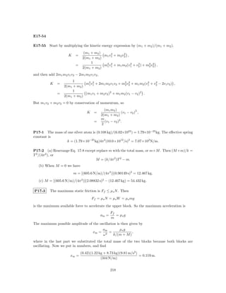 E17-54

E17-55 Start by multiplying the kinetic energy expression by (m1 + m2 )/(m1 + m2 ).
                                 (m1 + m2 )     2       2
                      K    =                m1 v1 + m2 v2 ,
                                2(m1 + m2 )
                                     1
                           =                m2 v1 + m1 m2 (v1 + v2 ) + m2 v2 ,
                                             1
                                                2           2    2
                                                                        2
                                                                           2
                                2(m1 + m2 )
and then add 2m1 m2 v1 v2 − 2m1 m2 v1 v2 ,
                        1
          K    =               m2 v1 + 2m1 m2 v1 v2 + m2 v2 + m1 m2 (v1 + v2 − 2v1 v2 ) ,
                                 1
                                   2
                                                        2
                                                           2           2   2
                   2(m1 + m2 )
                        1
               =               (m1 v1 + m2 v2 )2 + m1 m2 (v1 − v2 )2 .
                   2(m1 + m2 )
But m1 v2 + m2 v2 = 0 by conservation of momentum, so
                                               (m1 m2 )              2
                                   K    =                  (v1 − v2 ) ,
                                             2(m1 + m2 )
                                             m
                                        =      (v1 − v2 )2 .
                                             2

P17-1 The mass of one silver atom is (0.108 kg)/(6.02×1023 ) = 1.79×10−25 kg. The eﬀective spring
constant is
                  k = (1.79×10−25 kg)4π 2 (10.0×1012 /s)2 = 7.07×102 N/m.

P17-2 (a) Rearrange Eq. 17-8 except replace m with the total mass, or m+M . Then (M +m)/k =
T 2 /(4π 2 ), or
                                   M = (k/4π 2 )T 2 − m.
   (b) When M = 0 we have

                          m = [(605.6 N/m)/(4π 2 )](0.90149 s)2 = 12.467 kg.

   (c) M = [(605.6 N/m)/(4π 2 )](2.08832 s)2 − (12.467 kg) = 54.432 kg.

P17-3     The maximum static friction is Ff ≤ µs N . Then

                                       Ff = µs N = µs W = µs mg

is the maximum available force to accelerate the upper block. So the maximum acceleration is
                                                    Ff
                                             am =      = µs g
                                                    m
The maximum possible amplitude of the oscillation is then given by
                                              am       µs g
                                       xm =     2
                                                  =            ,
                                              ω     k/(m + M )
where in the last part we substituted the total mass of the two blocks because both blocks are
oscillating. Now we put in numbers, and ﬁnd
                               (0.42)(1.22 kg + 8.73 kg)(9.81 m/s2 )
                       xm =                                          = 0.119 m.
                                            (344 N/m)


                                                    218
 