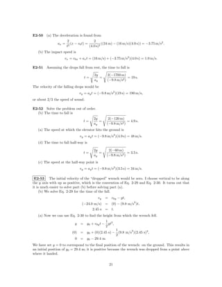 E2-50 (a) The deceleration is found from
                      2                  2
               ax =      (x − v0 t) =          ((34 m) − (16 m/s)(4.0 s)) = −3.75 m/s2 .
                      t2              (4.0 s)2
   (b) The impact speed is
                    vx = v0x + ax t = (16 m/s) + (−3.75 m/s2 )(4.0 s) = 1.0 m/s.

E2-51 Assuming the drops fall from rest, the time to fall is

                                        2y       2(−1700 m)
                                  t=       =                  = 19 s.
                                        ay       (−9.8 m/s2 )
The velocity of the falling drops would be
                               vy = ay t = (−9.8 m/s2 )(19 s) = 190 m/s,
or about 2/3 the speed of sound.

E2-52 Solve the problem out of order.
  (b) The time to fall is
                                        2y        2(−120 m)
                                 t=        =                  = 4.9 s.
                                        ay       (−9.8 m/s2 )
   (a) The speed at which the elevator hits the ground is
                               vy = ay t = (−9.8 m/s2 )(4.9 s) = 48 m/s.
   (d) The time to fall half-way is

                                        2y        2(−60 m)
                                 t=        =                  = 3.5 s.
                                        ay       (−9.8 m/s2 )
   (c) The speed at the half-way point is
                               vy = ay t = (−9.8 m/s2 )(3.5 s) = 34 m/s.

 E2-53 The initial velocity of the “dropped” wrench would be zero. I choose vertical to be along
the y axis with up as positive, which is the convention of Eq. 2-29 and Eq. 2-30. It turns out that
it is much easier to solve part (b) before solving part (a).
     (b) We solve Eq. 2-29 for the time of the fall.
                                           vy   = v0y − gt,
                                                                   2
                                (−24.0 m/s)     = (0) − (9.8 m/s )t,
                                      2.45 s    = t.
   (a) Now we can use Eq. 2-30 to ﬁnd the height from which the wrench fell.
                                             1
                           y   = y0 + v0y t − gt2 ,
                                             2
                                                 1        2
                         (0) = y0 + (0)(2.45 s) − (9.8 m/s )(2.45 s)2 ,
                                                 2
                           0 = y0 − 29.4 m
We have set y = 0 to correspond to the ﬁnal position of the wrench: on the ground. This results in
an initial position of y0 = 29.4 m; it is positive because the wrench was dropped from a point above
where it landed.

                                                  21
 