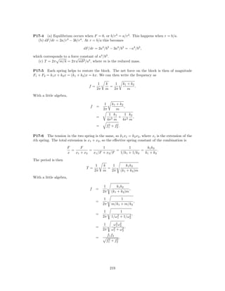 P17-4 (a) Equilibrium occurs when F = 0, or b/r3 = a/r2 . This happens when r = b/a.
  (b) dF/dr = 2a/r3 − 3b/r4 . At r = b/a this becomes

                                  dF/dr = 2a4 /b3 − 3a4 /b3 = −a4 /b3 ,

which corresponds to a force constant of a4 /b3 .
                          √
   (c) T = 2π m/k = 2π mb3 /a2 , where m is the reduced mass.

P17-5 Each spring helps to restore the block. The net force on the block is then of magnitude
F1 + F2 = k1 x + k2 x = (k1 + k2 )x = kx. We can then write the frequency as

                                            1    k    1           k1 + k2
                                     f=            =                      .
                                           2π    m   2π              m
With a little algebra,

                                                 1       k1 + k2
                                      f   =                      ,
                                                2π          m
                                                      1 k1       1 k2
                                          =                  + 2 ,
                                                     4π 2 m    4π m
                                          =       2    2
                                                 f1 + f2 .

P17-6 The tension in the two spring is the same, so k1 x1 = k2 x2 , where xi is the extension of the
ith spring. The total extension is x1 + x2 , so the eﬀective spring constant of the combination is
                         F      F            1              1         k1 k2
                           =         =               =             =         .
                         x   x1 + x2   x1 /F + x2 /F   1/k1 + 1/k2   k1 + k2

The period is then
                                           1    k    1              k1 k2
                                    T =           =
                                          2π    m   2π           (k1 + k2 )m
With a little algebra,

                                                 1         k1 k2
                                      f   =                         ,
                                                2π      (k1 + k2 )m

                                                 1           1
                                          =                         ,
                                                2π      m/k1 + m/k2

                                                 1           1
                                          =                2      2,
                                                2π      1/ω1 + 1/ω2

                                                 1         2 2
                                                         ω1 ω2
                                          =              2 + ω2 ,
                                                2π      ω1     2
                                                     f1 f2
                                          =       2    2
                                                             .
                                                 f1 + f2




                                                      219
 