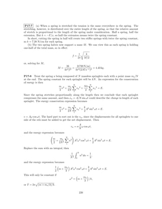 P17-7 (a) When a spring is stretched the tension is the same everywhere in the spring. The
stretching, however, is distributed over the entire length of the spring, so that the relative amount
of stretch is proportional to the length of the spring under consideration. Half a spring, half the
extension. But k = −F/x, so half the extension means twice the spring constant.
    In short, cutting the spring in half will create two stiﬀer springs with twice the spring constant,
so k = 7.20 N/cm for each spring.
    (b) The two spring halves now support a mass M . We can view this as each spring is holding
one-half of the total mass, so in eﬀect

                                                        1         k
                                               f=
                                                       2π        M/2

or, solving for M ,
                                      2k         2(720 N/m)
                                M=            =                   = 4.43 kg.
                                     4π 2 f 2   4π 2 (2.87 s−1 )2

P17-8 Treat the spring a being composed of N massless springlets each with a point mass ms /N
at the end. The spring constant for each springlet will be kN . An expression for the conservation
of energy is then
                                          N              N
                             m 2 ms                 Nk
                                v +          vn 2 +         xn 2 = E.
                              2      2N 1            2 1
Since the spring stretches proportionally along the length then we conclude that each springlet
compresses the same amount, and then xn = A/N sin ωt could describe the change in length of each
springlet. The energy conservation expression becomes
                                               N
                                m 2 ms                           k 2 2
                                  v +              vn 2 +          A sin ωt = E.
                                2     2N       1
                                                                 2

v = Aω cos ωt. The hard part to sort out is the vn , since the displacements for all springlets to one
side of the nth must be added to get the net displacement. Then
                                                       A
                                           vn = n        ω cos ωt,
                                                       N
and the energy expression becomes
                                      N
                          m    ms                                            k 2 2
                            +             n2   A2 ω 2 cos2 ωt +                A sin ωt = E.
                          2   2N 3    1
                                                                             2

Replace the sum with an integral, then
                                                       N
                                          1                            1
                                                           n2 dn =       ,
                                          N3       0                   3
and the energy expression becomes
                            1    ms                 k
                              m+    A2 ω 2 cos2 ωt + A2 sin2 ωt = E.
                            2    3                  2
This will only be constant if
                                                                 ms
                                          ω2 = m +                  /k,
                                                                 3
or T = 2π    (m + ms /3)/k.

                                                           220
 